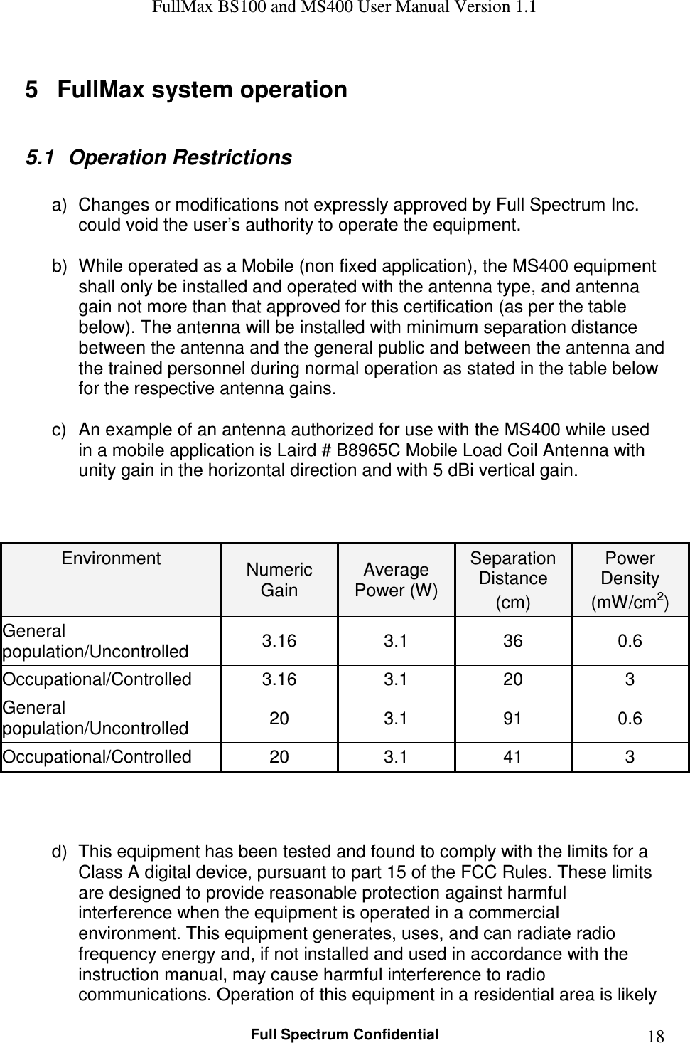 FullMax BS100 and MS400 User Manual Version 1.1    Full Spectrum Confidential  185  FullMax system operation  5.1  Operation Restrictions  a)  Changes or modifications not expressly approved by Full Spectrum Inc. could void the user’s authority to operate the equipment.   b)  While operated as a Mobile (non fixed application), the MS400 equipment shall only be installed and operated with the antenna type, and antenna gain not more than that approved for this certification (as per the table below). The antenna will be installed with minimum separation distance between the antenna and the general public and between the antenna and the trained personnel during normal operation as stated in the table below for the respective antenna gains.  c)  An example of an antenna authorized for use with the MS400 while used in a mobile application is Laird # B8965C Mobile Load Coil Antenna with unity gain in the horizontal direction and with 5 dBi vertical gain.    Environment  Numeric Gain Average Power (W) Separation Distance (cm) Power Density (mW/cm2) General population/Uncontrolled  3.16  3.1  36  0.6 Occupational/Controlled  3.16  3.1  20  3 General population/Uncontrolled  20  3.1  91  0.6 Occupational/Controlled  20  3.1  41  3     d)  This equipment has been tested and found to comply with the limits for a Class A digital device, pursuant to part 15 of the FCC Rules. These limits are designed to provide reasonable protection against harmful interference when the equipment is operated in a commercial environment. This equipment generates, uses, and can radiate radio frequency energy and, if not installed and used in accordance with the instruction manual, may cause harmful interference to radio communications. Operation of this equipment in a residential area is likely 