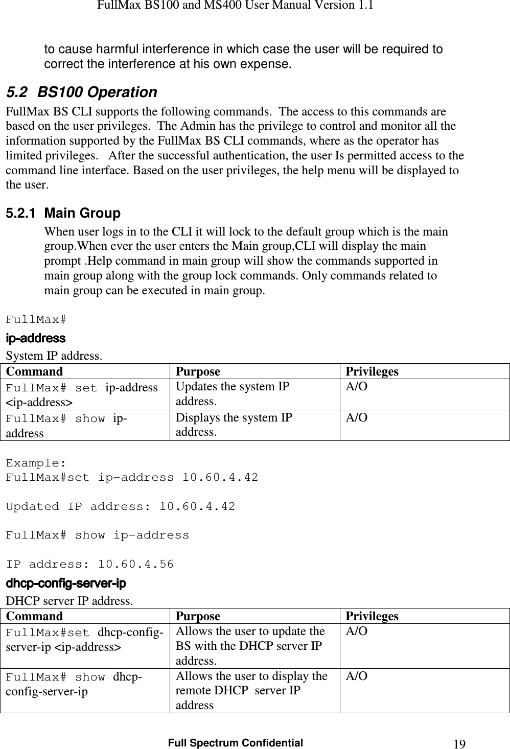 FullMax BS100 and MS400 User Manual Version 1.1    Full Spectrum Confidential  19to cause harmful interference in which case the user will be required to correct the interference at his own expense.  5.2  BS100 Operation FullMax BS CLI supports the following commands.  The access to this commands are based on the user privileges.  The Admin has the privilege to control and monitor all the information supported by the FullMax BS CLI commands, where as the operator has limited privileges.   After the successful authentication, the user Is permitted access to the command line interface. Based on the user privileges, the help menu will be displayed to the user.  5.2.1  Main Group When user logs in to the CLI it will lock to the default group which is the main group.When ever the user enters the Main group,CLI will display the main prompt .Help command in main group will show the commands supported in main group along with the group lock commands. Only commands related to main group can be executed in main group.  FullMax# ipipipip----addressaddressaddressaddress    System IP address. Command Purpose Privileges FullMax# set ip-address &lt;ip-address&gt; Updates the system IP address. A/O FullMax# show ip-address Displays the system IP address. A/O  Example: FullMax#set ip-address 10.60.4.42  Updated IP address: 10.60.4.42  FullMax# show ip-address  IP address: 10.60.4.56 dhcpdhcpdhcpdhcp----configconfigconfigconfig----serverserverserverserver----ipipipip    DHCP server IP address. Command Purpose Privileges FullMax#set dhcp-config-server-ip &lt;ip-address&gt; Allows the user to update the BS with the DHCP server IP address. A/O FullMax# show dhcp-config-server-ip Allows the user to display the remote DHCP  server IP address A/O 