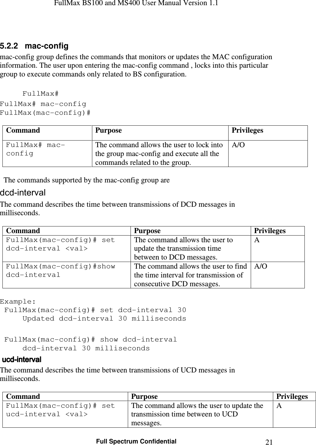 FullMax BS100 and MS400 User Manual Version 1.1    Full Spectrum Confidential  21 5.2.2   mac-config  mac-config group defines the commands that monitors or updates the MAC configuration information. The user upon entering the mac-config command , locks into this particular group to execute commands only related to BS configuration.  FullMax# FullMax# mac-config FullMax(mac-config)#  Command  Purpose  Privileges FullMax# mac-config The command allows the user to lock into the group mac-config and execute all the commands related to the group. A/O    The commands supported by the mac-config group are dcd-interval The command describes the time between transmissions of DCD messages in milliseconds.  Command  Purpose Privileges FullMax(mac-config)# set dcd-interval &lt;val&gt; The command allows the user to update the transmission time between to DCD messages. A FullMax(mac-config)#show dcd-interval The command allows the user to find the time interval for transmission of consecutive DCD messages. A/O  Example:  FullMax(mac-config)# set dcd-interval 30   Updated dcd-interval 30 milliseconds   FullMax(mac-config)# show dcd-interval   dcd-interval 30 milliseconds     ucducducducd----intervalintervalintervalinterval    The command describes the time between transmissions of UCD messages in milliseconds.  Command  Purpose  Privileges FullMax(mac-config)# set ucd-interval &lt;val&gt; The command allows the user to update the transmission time between to UCD messages. A 