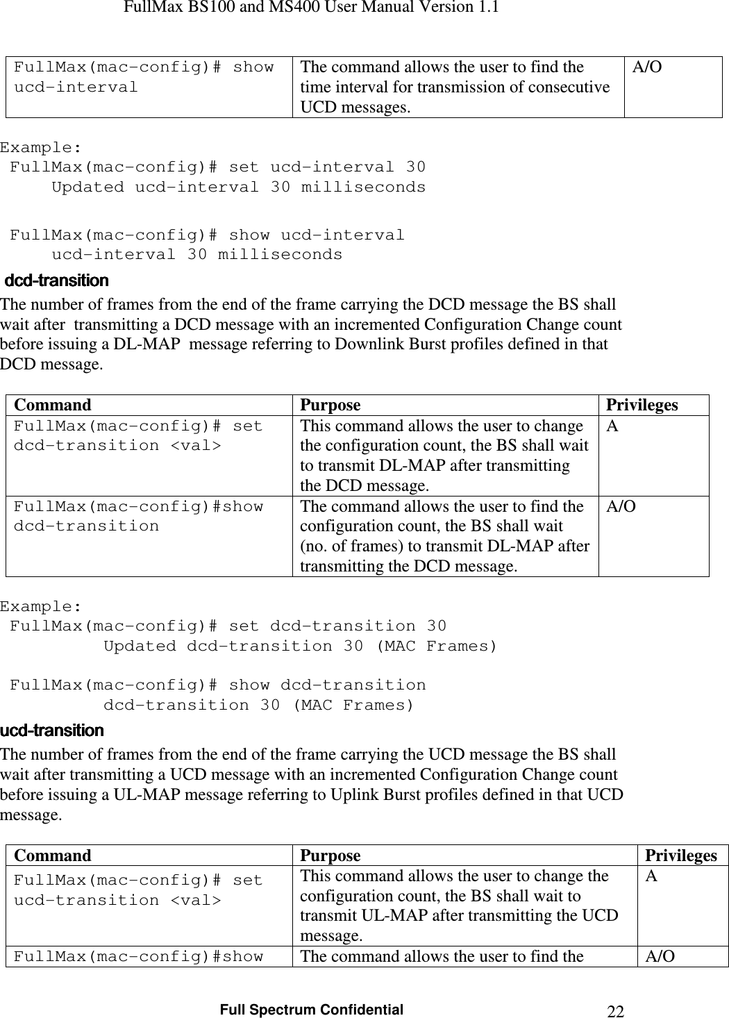 FullMax BS100 and MS400 User Manual Version 1.1    Full Spectrum Confidential  22FullMax(mac-config)# show ucd-interval The command allows the user to find the time interval for transmission of consecutive UCD messages. A/O  Example:  FullMax(mac-config)# set ucd-interval 30   Updated ucd-interval 30 milliseconds   FullMax(mac-config)# show ucd-interval   ucd-interval 30 milliseconds     dcddcddcddcd----transitiontransitiontransitiontransition    The number of frames from the end of the frame carrying the DCD message the BS shall wait after  transmitting a DCD message with an incremented Configuration Change count before issuing a DL-MAP  message referring to Downlink Burst profiles defined in that DCD message.  Command  Purpose  Privileges FullMax(mac-config)# set dcd-transition &lt;val&gt; This command allows the user to change the configuration count, the BS shall wait to transmit DL-MAP after transmitting the DCD message. A FullMax(mac-config)#show dcd-transition The command allows the user to find the configuration count, the BS shall wait (no. of frames) to transmit DL-MAP after transmitting the DCD message. A/O  Example:  FullMax(mac-config)# set dcd-transition 30   Updated dcd-transition 30 (MAC Frames)   FullMax(mac-config)# show dcd-transition   dcd-transition 30 (MAC Frames) ucducducducd----transitiontransitiontransitiontransition    The number of frames from the end of the frame carrying the UCD message the BS shall wait after transmitting a UCD message with an incremented Configuration Change count before issuing a UL-MAP message referring to Uplink Burst profiles defined in that UCD message.  Command  Purpose  Privileges FullMax(mac-config)# set ucd-transition &lt;val&gt; This command allows the user to change the configuration count, the BS shall wait to transmit UL-MAP after transmitting the UCD message. A FullMax(mac-config)#show  The command allows the user to find the  A/O 