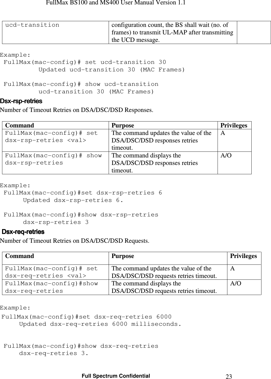 FullMax BS100 and MS400 User Manual Version 1.1    Full Spectrum Confidential  23ucd-transition  configuration count, the BS shall wait (no. of frames) to transmit UL-MAP after transmitting the UCD message.  Example:  FullMax(mac-config)# set ucd-transition 30   Updated ucd-transition 30 (MAC Frames)   FullMax(mac-config)# show ucd-transition   ucd-transition 30 (MAC Frames) DsxDsxDsxDsx----rsprsprsprsp----retriesretriesretriesretries    Number of Timeout Retries on DSA/DSC/DSD Responses.  Command  Purpose  Privileges FullMax(mac-config)# set dsx-rsp-retries &lt;val&gt; The command updates the value of the DSA/DSC/DSD responses retries timeout.  A FullMax(mac-config)# show dsx-rsp-retries The command displays the DSA/DSC/DSD responses retries timeout. A/O  Example:  FullMax(mac-config)#set dsx-rsp-retries 6  Updated dsx-rsp-retries 6.     FullMax(mac-config)#show dsx-rsp-retries  dsx-rsp-retries 3     DsxDsxDsxDsx----reqreqreqreq----retriesretriesretriesretries    Number of Timeout Retries on DSA/DSC/DSD Requests.  Command  Purpose  Privileges FullMax(mac-config)# set dsx-req-retries &lt;val&gt; The command updates the value of the DSA/DSC/DSD requests retries timeout.  A FullMax(mac-config)#show dsx-req-retries The command displays the DSA/DSC/DSD requests retries timeout. A/O  Example:  FullMax(mac-config)#set dsx-req-retries 6000   Updated dsx-req-retries 6000 milliseconds.      FullMax(mac-config)#show dsx-req-retries   dsx-req-retries 3. 