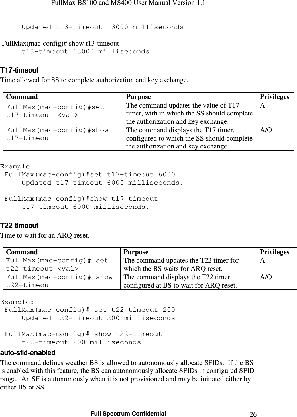 FullMax BS100 and MS400 User Manual Version 1.1    Full Spectrum Confidential  26  Updated t13-timeout 13000 milliseconds   FullMax(mac-config)# show t13-timeout   t13-timeout 13000 milliseconds  TTTT17171717----timeouttimeouttimeouttimeout    Time allowed for SS to complete authorization and key exchange.  Command  Purpose  Privileges FullMax(mac-config)#set t17-timeout &lt;val&gt; The command updates the value of T17 timer, with in which the SS should complete the authorization and key exchange. A FullMax(mac-config)#show t17-timeout The command displays the T17 timer, configured to which the SS should complete the authorization and key exchange. A/O  Example:   FullMax(mac-config)#set t17-timeout 6000   Updated t17-timeout 6000 milliseconds.     FullMax(mac-config)#show t17-timeout   t17-timeout 6000 milliseconds.  TTTT22222222----timeouttimeouttimeouttimeout    Time to wait for an ARQ-reset.  Command  Purpose  Privileges FullMax(mac-config)# set t22-timeout &lt;val&gt; The command updates the T22 timer for which the BS waits for ARQ reset. A FullMax(mac-config)# show t22-timeout The command displays the T22 timer configured at BS to wait for ARQ reset. A/O  Example:  FullMax(mac-config)# set t22-timeout 200   Updated t22-timeout 200 milliseconds     FullMax(mac-config)# show t22-timeout   t22-timeout 200 milliseconds autoautoautoauto----sfidsfidsfidsfid----enabledenabledenabledenabled    The command defines weather BS is allowed to autonomously allocate SFIDs.  If the BS is enabled with this feature, the BS can autonomously allocate SFIDs in configured SFID range.  An SF is autonomously when it is not provisioned and may be initiated either by either BS or SS.  