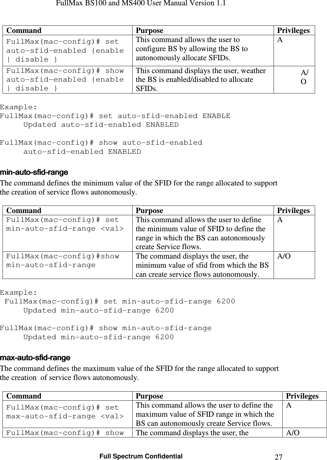 FullMax BS100 and MS400 User Manual Version 1.1    Full Spectrum Confidential  27Command  Purpose  Privileges FullMax(mac-config)# set auto-sfid-enabled {enable | disable } This command allows the user to configure BS by allowing the BS to autonomously allocate SFIDs. A FullMax(mac-config)# show auto-sfid-enabled {enable | disable } This command displays the user, weather the BS is enabled/disabled to allocate SFIDs. A/O  Example: FullMax(mac-config)# set auto-sfid-enabled ENABLE   Updated auto-sfid-enabled ENABLED  FullMax(mac-config)# show auto-sfid-enabled   auto-sfid-enabled ENABLED  minminminmin----autoautoautoauto----sfidsfidsfidsfid----rangerangerangerange    The command defines the minimum value of the SFID for the range allocated to support the creation of service flows autonomously.  Command  Purpose  Privileges FullMax(mac-config)# set min-auto-sfid-range &lt;val&gt; This command allows the user to define the minimum value of SFID to define the range in which the BS can autonomously create Service flows. A FullMax(mac-config)#show min-auto-sfid-range The command displays the user, the minimum value of sfid from which the BS can create service flows autonomously. A/O  Example:  FullMax(mac-config)# set min-auto-sfid-range 6200   Updated min-auto-sfid-range 6200  FullMax(mac-config)# show min-auto-sfid-range   Updated min-auto-sfid-range 6200  maxmaxmaxmax----autoautoautoauto----sfidsfidsfidsfid----rangerangerangerange    The command defines the maximum value of the SFID for the range allocated to support the creation  of service flows autonomously.  Command  Purpose  Privileges FullMax(mac-config)# set max-auto-sfid-range &lt;val&gt; This command allows the user to define the maximum value of SFID range in which the BS can autonomously create Service flows. A FullMax(mac-config)# show  The command displays the user, the  A/O 