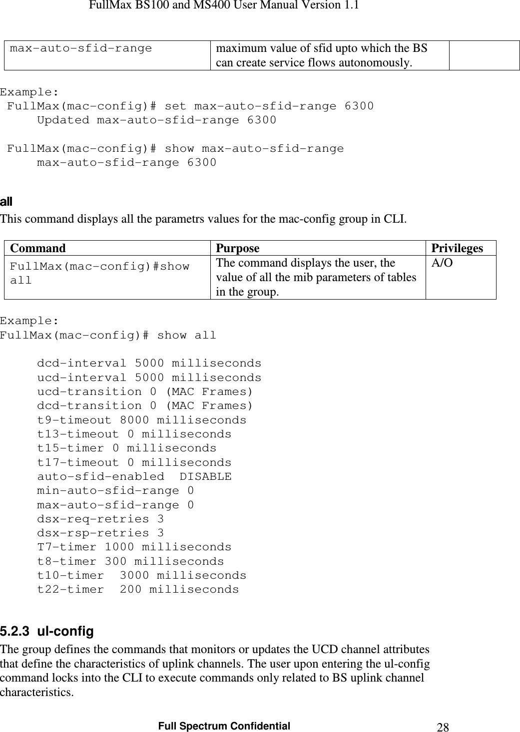 FullMax BS100 and MS400 User Manual Version 1.1    Full Spectrum Confidential  28max-auto-sfid-range  maximum value of sfid upto which the BS can create service flows autonomously.  Example:  FullMax(mac-config)# set max-auto-sfid-range 6300   Updated max-auto-sfid-range 6300   FullMax(mac-config)# show max-auto-sfid-range   max-auto-sfid-range 6300  allallallall    This command displays all the parametrs values for the mac-config group in CLI.  Command  Purpose  Privileges FullMax(mac-config)#show all The command displays the user, the value of all the mib parameters of tables in the group. A/O  Example: FullMax(mac-config)# show all      dcd-interval 5000 milliseconds   ucd-interval 5000 milliseconds   ucd-transition 0 (MAC Frames)   dcd-transition 0 (MAC Frames)   t9-timeout 8000 milliseconds   t13-timeout 0 milliseconds   t15-timer 0 milliseconds   t17-timeout 0 milliseconds   auto-sfid-enabled  DISABLE   min-auto-sfid-range 0   max-auto-sfid-range 0   dsx-req-retries 3   dsx-rsp-retries 3   T7-timer 1000 milliseconds   t8-timer 300 milliseconds   t10-timer  3000 milliseconds   t22-timer  200 milliseconds  5.2.3  ul-config The group defines the commands that monitors or updates the UCD channel attributes that define the characteristics of uplink channels. The user upon entering the ul-config command locks into the CLI to execute commands only related to BS uplink channel characteristics.  