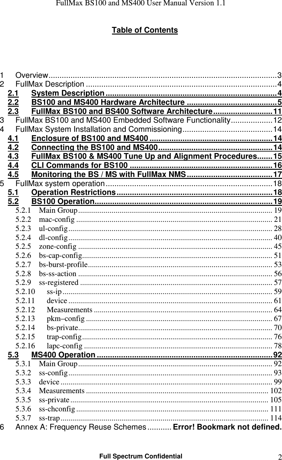 FullMax BS100 and MS400 User Manual Version 1.1    Full Spectrum Confidential  2Table of Contents     1 Overview ........................................................................................................ 3 2 FullMax Description ....................................................................................... 4 2.1 System Description .............................................................................. 4 2.2 BS100 and MS400 Hardware Architecture ......................................... 5 2.3 FullMax BS100 and BS400 Software Architecture ........................... 11 3 FullMax BS100 and MS400 Embedded Software Functionality ................... 12 4 FullMax System Installation and Commissioning ......................................... 14 4.1 Enclosure of BS100 and MS400 ........................................................ 14 4.2 Connecting the BS100 and MS400 .................................................... 14 4.3 FullMax BS100 &amp; MS400 Tune Up and Alignment Procedures ....... 15 4.4 CLI Commands for BS100 ................................................................. 16 4.5 Monitoring the BS / MS with FullMax NMS ....................................... 17 5 FullMax system operation ............................................................................ 18 5.1 Operation Restrictions ....................................................................... 18 5.2 BS100 Operation ................................................................................. 19 5.2.1 Main Group ................................................................................................... 19 5.2.2 mac-config .................................................................................................... 21 5.2.3 ul-config ........................................................................................................ 28 5.2.4 dl-config ........................................................................................................ 40 5.2.5 zone-config ................................................................................................... 45 5.2.6 bs-cap-config................................................................................................. 51 5.2.7 bs-burst-profile .............................................................................................. 53 5.2.8 bs-ss-action ................................................................................................... 56 5.2.9 ss-registered .................................................................................................. 57 5.2.10 ss-ip ........................................................................................................... 59 5.2.11 device ........................................................................................................ 61 5.2.12 Measurements ........................................................................................... 64 5.2.13 pkm–config ............................................................................................... 67 5.2.14 bs-private................................................................................................... 70 5.2.15 trap-config ................................................................................................. 76 5.2.16 lapc-config ................................................................................................ 78 5.3 MS400 Operation ................................................................................ 92 5.3.1 Main Group ................................................................................................... 92 5.3.2 ss-config ........................................................................................................ 93 5.3.3 device ............................................................................................................ 99 5.3.4 Measurements ............................................................................................. 102 5.3.5 ss-private ..................................................................................................... 105 5.3.6 ss-chconfig .................................................................................................. 111 5.3.7 ss-trap .......................................................................................................... 114 6 Annex A: Frequency Reuse Schemes ........... Error! Bookmark not defined.  