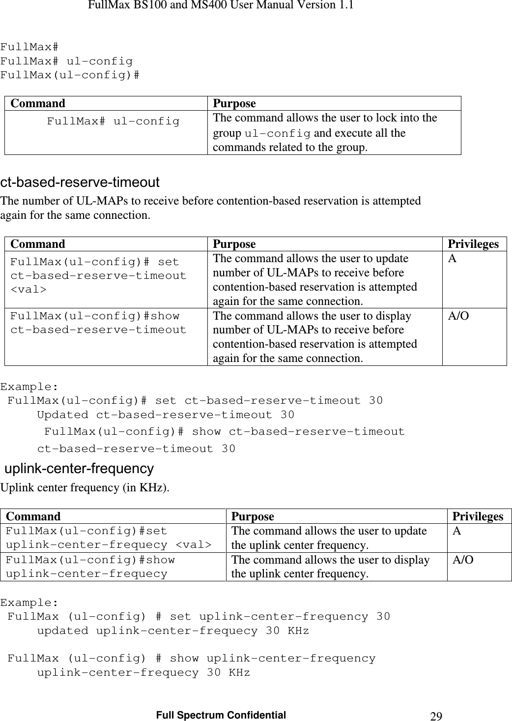 FullMax BS100 and MS400 User Manual Version 1.1    Full Spectrum Confidential  29FullMax# FullMax# ul-config FullMax(ul-config)#  Command  Purpose FullMax# ul-config  The command allows the user to lock into the group ul-config and execute all the commands related to the group.  ct-based-reserve-timeout The number of UL-MAPs to receive before contention-based reservation is attempted again for the same connection.  Command  Purpose  Privileges FullMax(ul-config)# set ct-based-reserve-timeout &lt;val&gt; The command allows the user to update number of UL-MAPs to receive before contention-based reservation is attempted again for the same connection. A FullMax(ul-config)#show ct-based-reserve-timeout The command allows the user to display number of UL-MAPs to receive before contention-based reservation is attempted again for the same connection. A/O  Example:  FullMax(ul-config)# set ct-based-reserve-timeout 30   Updated ct-based-reserve-timeout 30  FullMax(ul-config)# show ct-based-reserve-timeout   ct-based-reserve-timeout 30  uplink-center-frequency  Uplink center frequency (in KHz).  Command  Purpose  Privileges FullMax(ul-config)#set uplink-center-frequecy &lt;val&gt; The command allows the user to update the uplink center frequency. A FullMax(ul-config)#show uplink-center-frequecy The command allows the user to display the uplink center frequency. A/O  Example:  FullMax (ul-config) # set uplink-center-frequency 30   updated uplink-center-frequecy 30 KHz   FullMax (ul-config) # show uplink-center-frequency   uplink-center-frequecy 30 KHz 