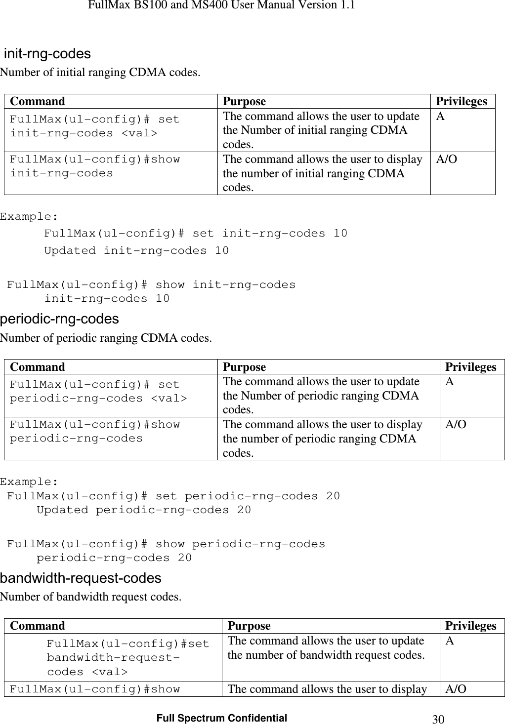 FullMax BS100 and MS400 User Manual Version 1.1    Full Spectrum Confidential  30 init-rng-codes  Number of initial ranging CDMA codes.    Command  Purpose  Privileges FullMax(ul-config)# set init-rng-codes &lt;val&gt; The command allows the user to update the Number of initial ranging CDMA codes. A FullMax(ul-config)#show init-rng-codes The command allows the user to display the number of initial ranging CDMA codes. A/O  Example:  FullMax(ul-config)# set init-rng-codes 10    Updated init-rng-codes 10     FullMax(ul-config)# show init-rng-codes    init-rng-codes 10 periodic-rng-codes  Number of periodic ranging CDMA codes.  Command  Purpose  Privileges FullMax(ul-config)# set periodic-rng-codes &lt;val&gt; The command allows the user to update the Number of periodic ranging CDMA codes. A FullMax(ul-config)#show periodic-rng-codes The command allows the user to display the number of periodic ranging CDMA codes. A/O  Example:  FullMax(ul-config)# set periodic-rng-codes 20   Updated periodic-rng-codes 20     FullMax(ul-config)# show periodic-rng-codes   periodic-rng-codes 20 bandwidth-request-codes Number of bandwidth request codes.  Command  Purpose  Privileges FullMax(ul-config)#set bandwidth-request-codes &lt;val&gt; The command allows the user to update the number of bandwidth request codes. A FullMax(ul-config)#show  The command allows the user to display  A/O 