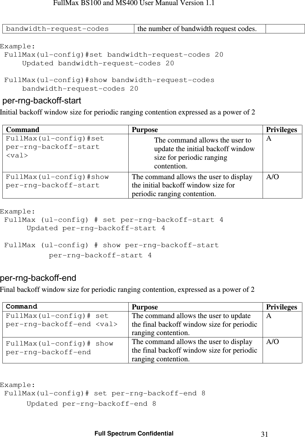 FullMax BS100 and MS400 User Manual Version 1.1    Full Spectrum Confidential  31bandwidth-request-codes  the number of bandwidth request codes.  Example:  FullMax(ul-config)#set bandwidth-request-codes 20   Updated bandwidth-request-codes 20     FullMax(ul-config)#show bandwidth-request-codes   bandwidth-request-codes 20  per-rng-backoff-start Initial backoff window size for periodic ranging contention expressed as a power of 2  Command  Purpose  Privileges FullMax(ul-config)#set per-rng-backoff-start &lt;val&gt; The command allows the user to update the initial backoff window size for periodic ranging contention. A FullMax(ul-config)#show per-rng-backoff-start The command allows the user to display the initial backoff window size for periodic ranging contention. A/O  Example:  FullMax (ul-config) # set per-rng-backoff-start 4    Updated per-rng-backoff-start 4     FullMax (ul-config) # show per-rng-backoff-start    per-rng-backoff-start 4  per-rng-backoff-end Final backoff window size for periodic ranging contention, expressed as a power of 2  Command Purpose  Privileges FullMax(ul-config)# set per-rng-backoff-end &lt;val&gt; The command allows the user to update the final backoff window size for periodic ranging contention. A FullMax(ul-config)# show per-rng-backoff-end The command allows the user to display the final backoff window size for periodic ranging contention. A/O   Example:  FullMax(ul-config)# set per-rng-backoff-end 8    Updated per-rng-backoff-end 8  