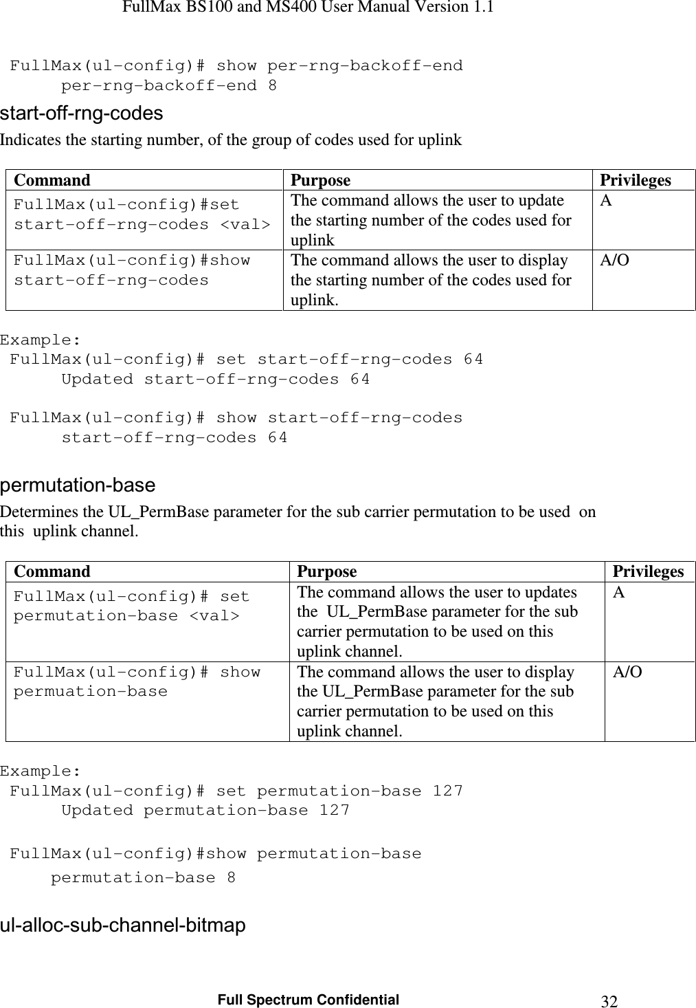 FullMax BS100 and MS400 User Manual Version 1.1    Full Spectrum Confidential  32 FullMax(ul-config)# show per-rng-backoff-end    per-rng-backoff-end 8 start-off-rng-codes  Indicates the starting number, of the group of codes used for uplink  Command  Purpose  Privileges FullMax(ul-config)#set start-off-rng-codes &lt;val&gt; The command allows the user to update the starting number of the codes used for uplink A FullMax(ul-config)#show start-off-rng-codes The command allows the user to display the starting number of the codes used for uplink. A/O  Example:  FullMax(ul-config)# set start-off-rng-codes 64    Updated start-off-rng-codes 64     FullMax(ul-config)# show start-off-rng-codes    start-off-rng-codes 64  permutation-base Determines the UL_PermBase parameter for the sub carrier permutation to be used  on this  uplink channel.  Command  Purpose  Privileges FullMax(ul-config)# set permutation-base &lt;val&gt; The command allows the user to updates the  UL_PermBase parameter for the sub carrier permutation to be used on this uplink channel. A FullMax(ul-config)# show permuation-base The command allows the user to display the UL_PermBase parameter for the sub carrier permutation to be used on this uplink channel. A/O  Example:  FullMax(ul-config)# set permutation-base 127    Updated permutation-base 127     FullMax(ul-config)#show permutation-base   permutation-base 8  ul-alloc-sub-channel-bitmap 