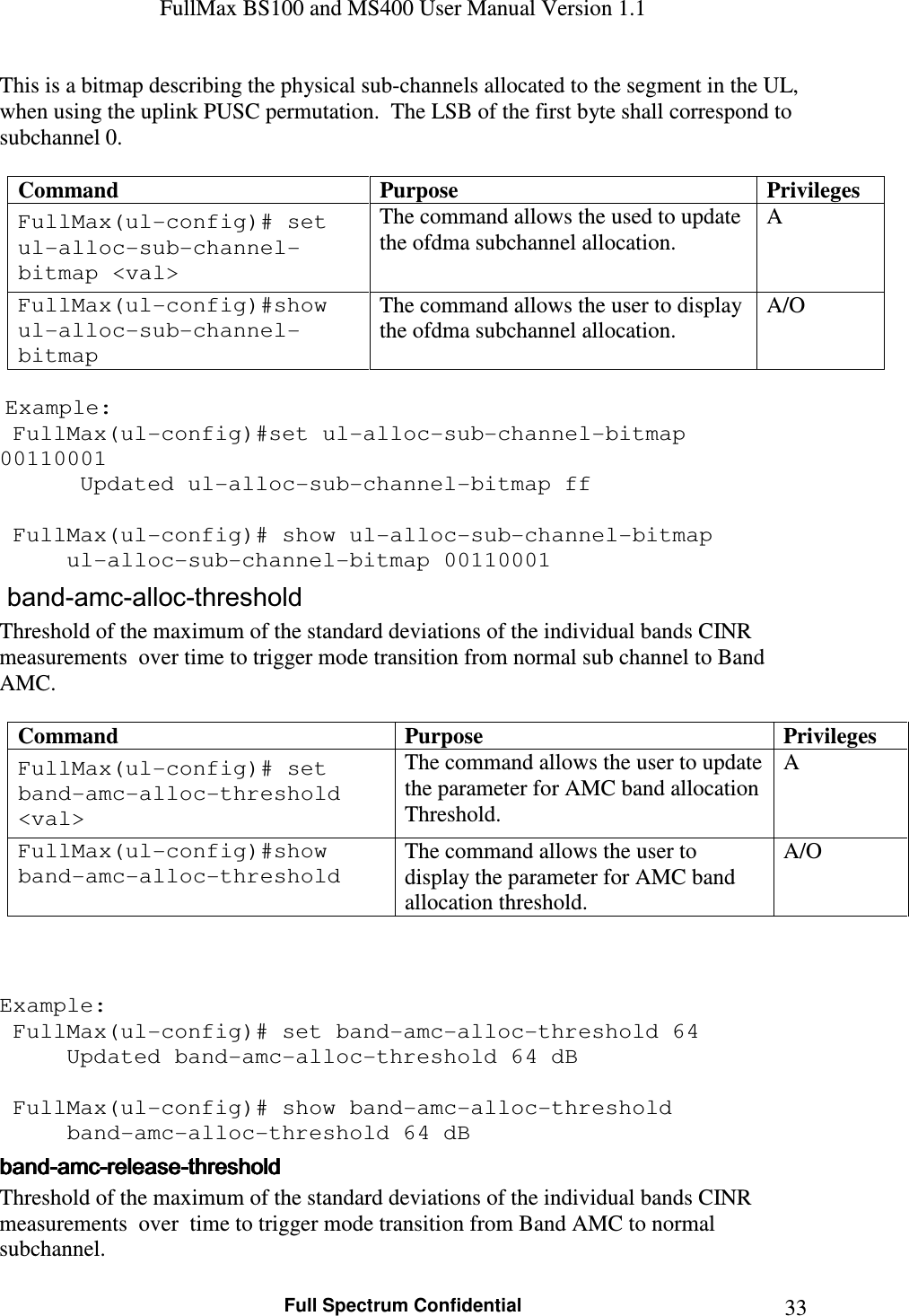 FullMax BS100 and MS400 User Manual Version 1.1    Full Spectrum Confidential  33This is a bitmap describing the physical sub-channels allocated to the segment in the UL, when using the uplink PUSC permutation.  The LSB of the first byte shall correspond to subchannel 0.   Command  Purpose  Privileges FullMax(ul-config)# set ul-alloc-sub-channel-bitmap &lt;val&gt; The command allows the used to update the ofdma subchannel allocation. A FullMax(ul-config)#show ul-alloc-sub-channel-bitmap The command allows the user to display the ofdma subchannel allocation. A/O   Example:  FullMax(ul-config)#set ul-alloc-sub-channel-bitmap 00110001    Updated ul-alloc-sub-channel-bitmap ff   FullMax(ul-config)# show ul-alloc-sub-channel-bitmap    ul-alloc-sub-channel-bitmap 00110001  band-amc-alloc-threshold Threshold of the maximum of the standard deviations of the individual bands CINR measurements  over time to trigger mode transition from normal sub channel to Band AMC.  Command  Purpose  Privileges FullMax(ul-config)# set band-amc-alloc-threshold &lt;val&gt; The command allows the user to update the parameter for AMC band allocation Threshold. A FullMax(ul-config)#show band-amc-alloc-threshold The command allows the user to display the parameter for AMC band allocation threshold. A/O    Example:  FullMax(ul-config)# set band-amc-alloc-threshold 64   Updated band-amc-alloc-threshold 64 dB     FullMax(ul-config)# show band-amc-alloc-threshold   band-amc-alloc-threshold 64 dB bandbandbandband----amcamcamcamc----releasereleasereleaserelease----thresholdthresholdthresholdthreshold    Threshold of the maximum of the standard deviations of the individual bands CINR measurements  over  time to trigger mode transition from Band AMC to normal subchannel. 