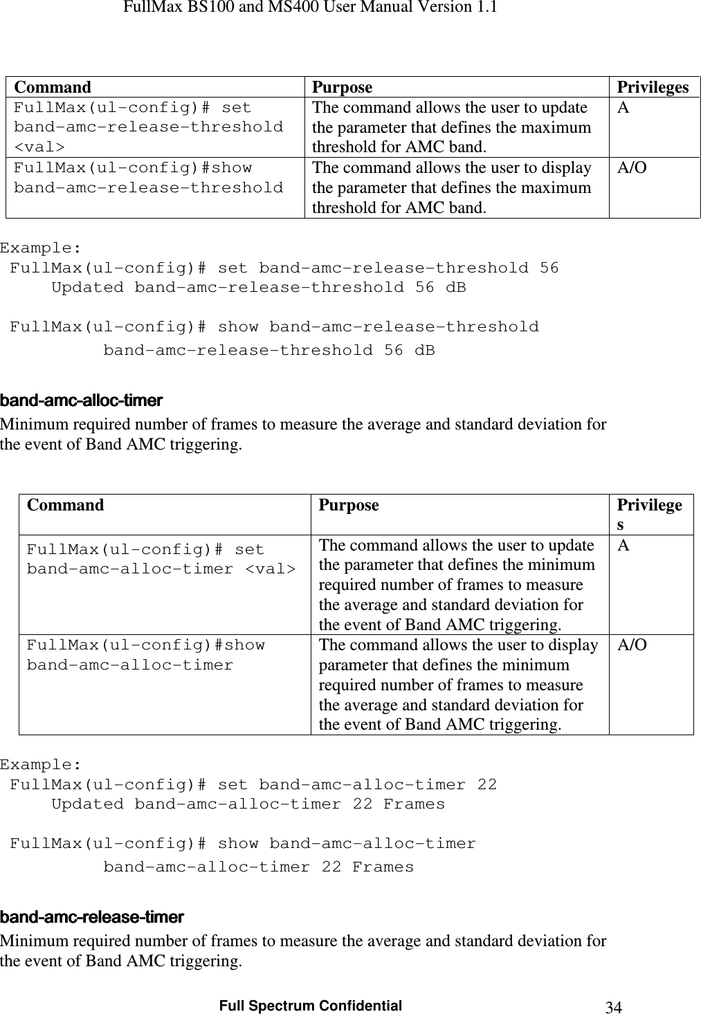 FullMax BS100 and MS400 User Manual Version 1.1    Full Spectrum Confidential  34 Command  Purpose  Privileges FullMax(ul-config)# set band-amc-release-threshold &lt;val&gt; The command allows the user to update the parameter that defines the maximum threshold for AMC band. A FullMax(ul-config)#show band-amc-release-threshold The command allows the user to display the parameter that defines the maximum threshold for AMC band. A/O  Example:  FullMax(ul-config)# set band-amc-release-threshold 56   Updated band-amc-release-threshold 56 dB     FullMax(ul-config)# show band-amc-release-threshold   band-amc-release-threshold 56 dB  bandbandbandband----amcamcamcamc----allocallocallocalloc----timertimertimertimer    Minimum required number of frames to measure the average and standard deviation for the event of Band AMC triggering.   Command  Purpose  Privileges FullMax(ul-config)# set band-amc-alloc-timer &lt;val&gt; The command allows the user to update the parameter that defines the minimum required number of frames to measure the average and standard deviation for the event of Band AMC triggering. A FullMax(ul-config)#show band-amc-alloc-timer The command allows the user to display parameter that defines the minimum required number of frames to measure the average and standard deviation for the event of Band AMC triggering. A/O  Example:  FullMax(ul-config)# set band-amc-alloc-timer 22   Updated band-amc-alloc-timer 22 Frames     FullMax(ul-config)# show band-amc-alloc-timer   band-amc-alloc-timer 22 Frames  bandbandbandband----amcamcamcamc----releasereleasereleaserelease----timertimertimertimer    Minimum required number of frames to measure the average and standard deviation for the event of Band AMC triggering. 