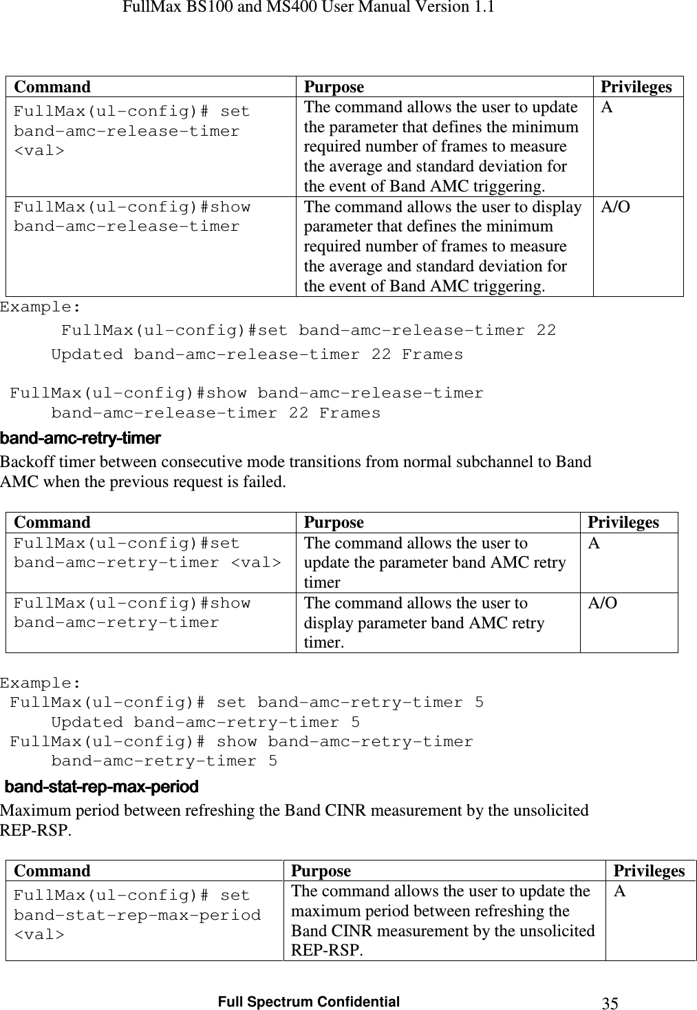 FullMax BS100 and MS400 User Manual Version 1.1    Full Spectrum Confidential  35 Command  Purpose  Privileges FullMax(ul-config)# set band-amc-release-timer &lt;val&gt; The command allows the user to update the parameter that defines the minimum required number of frames to measure the average and standard deviation for the event of Band AMC triggering. A FullMax(ul-config)#show band-amc-release-timer The command allows the user to display parameter that defines the minimum required number of frames to measure the average and standard deviation for the event of Band AMC triggering. A/O Example:  FullMax(ul-config)#set band-amc-release-timer 22   Updated band-amc-release-timer 22 Frames     FullMax(ul-config)#show band-amc-release-timer   band-amc-release-timer 22 Frames bandbandbandband----amcamcamcamc----retryretryretryretry----timertimertimertimer    Backoff timer between consecutive mode transitions from normal subchannel to Band AMC when the previous request is failed.  Command  Purpose  Privileges FullMax(ul-config)#set band-amc-retry-timer &lt;val&gt; The command allows the user to update the parameter band AMC retry timer A FullMax(ul-config)#show band-amc-retry-timer The command allows the user to display parameter band AMC retry timer. A/O  Example:  FullMax(ul-config)# set band-amc-retry-timer 5   Updated band-amc-retry-timer 5  FullMax(ul-config)# show band-amc-retry-timer   band-amc-retry-timer 5     bandbandbandband----statstatstatstat----reprepreprep----maxmaxmaxmax----periodperiodperiodperiod    Maximum period between refreshing the Band CINR measurement by the unsolicited REP-RSP.  Command  Purpose  Privileges FullMax(ul-config)# set band-stat-rep-max-period &lt;val&gt; The command allows the user to update the maximum period between refreshing the Band CINR measurement by the unsolicited REP-RSP. A 