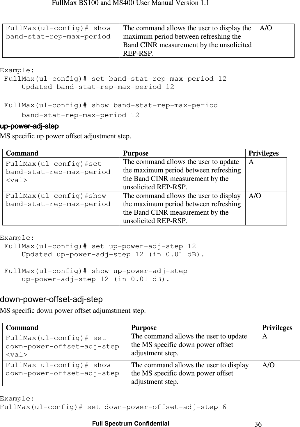 FullMax BS100 and MS400 User Manual Version 1.1    Full Spectrum Confidential  36FullMax(ul-config)# show band-stat-rep-max-period The command allows the user to display the maximum period between refreshing the Band CINR measurement by the unsolicited REP-RSP. A/O  Example:  FullMax(ul-config)# set band-stat-rep-max-period 12   Updated band-stat-rep-max-period 12     FullMax(ul-config)# show band-stat-rep-max-period   band-stat-rep-max-period 12 upupupup----powerpowerpowerpower----adjadjadjadj----stepstepstepstep    MS specific up power offset adjustment step.  Command  Purpose  Privileges FullMax(ul-config)#set band-stat-rep-max-period &lt;val&gt; The command allows the user to update the maximum period between refreshing the Band CINR measurement by the unsolicited REP-RSP. A FullMax(ul-config)#show band-stat-rep-max-period The command allows the user to display the maximum period between refreshing the Band CINR measurement by the unsolicited REP-RSP. A/O  Example:  FullMax(ul-config)# set up-power-adj-step 12   Updated up-power-adj-step 12 (in 0.01 dB).     FullMax(ul-config)# show up-power-adj-step   up-power-adj-step 12 (in 0.01 dB).  down-power-offset-adj-step MS specific down power offset adjumstment step.  Command  Purpose  Privileges FullMax(ul-config)# set down-power-offset-adj-step &lt;val&gt; The command allows the user to update the MS specific down power offset adjustment step. A FullMax ul-config)# show down-power-offset-adj-step The command allows the user to display the MS specific down power offset adjustment step. A/O  Example: FullMax(ul-config)# set down-power-offset-adj-step 6 