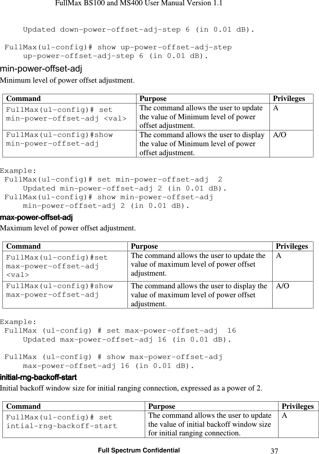 FullMax BS100 and MS400 User Manual Version 1.1    Full Spectrum Confidential  37  Updated down-power-offset-adj-step 6 (in 0.01 dB).     FullMax(ul-config)# show up-power-offset-adj-step   up-power-offset-adj-step 6 (in 0.01 dB). min-power-offset-adj Minimum level of power offset adjustment.  Command  Purpose  Privileges FullMax(ul-config)# set min-power-offset-adj &lt;val&gt; The command allows the user to update the value of Minimum level of power offset adjustment. A FullMax(ul-config)#show min-power-offset-adj The command allows the user to display the value of Minimum level of power offset adjustment. A/O  Example:  FullMax(ul-config)# set min-power-offset-adj  2   Updated min-power-offset-adj 2 (in 0.01 dB).  FullMax(ul-config)# show min-power-offset-adj   min-power-offset-adj 2 (in 0.01 dB). maxmaxmaxmax----powerpowerpowerpower----offsetoffsetoffsetoffset----adjadjadjadj    Maximum level of power offset adjustment.  Command  Purpose  Privileges FullMax(ul-config)#set max-power-offset-adj &lt;val&gt; The command allows the user to update the value of maximum level of power offset adjustment. A FullMax(ul-config)#show max-power-offset-adj The command allows the user to display the value of maximum level of power offset adjustment. A/O  Example:  FullMax (ul-config) # set max-power-offset-adj  16   Updated max-power-offset-adj 16 (in 0.01 dB).     FullMax (ul-config) # show max-power-offset-adj   max-power-offset-adj 16 (in 0.01 dB). initialinitialinitialinitial----rngrngrngrng----backoffbackoffbackoffbackoff----startstartstartstart    Initial backoff window size for initial ranging connection, expressed as a power of 2.  Command  Purpose  Privileges FullMax(ul-config)# set intial-rng-backoff-start The command allows the user to update the value of initial backoff window size for initial ranging connection. A 