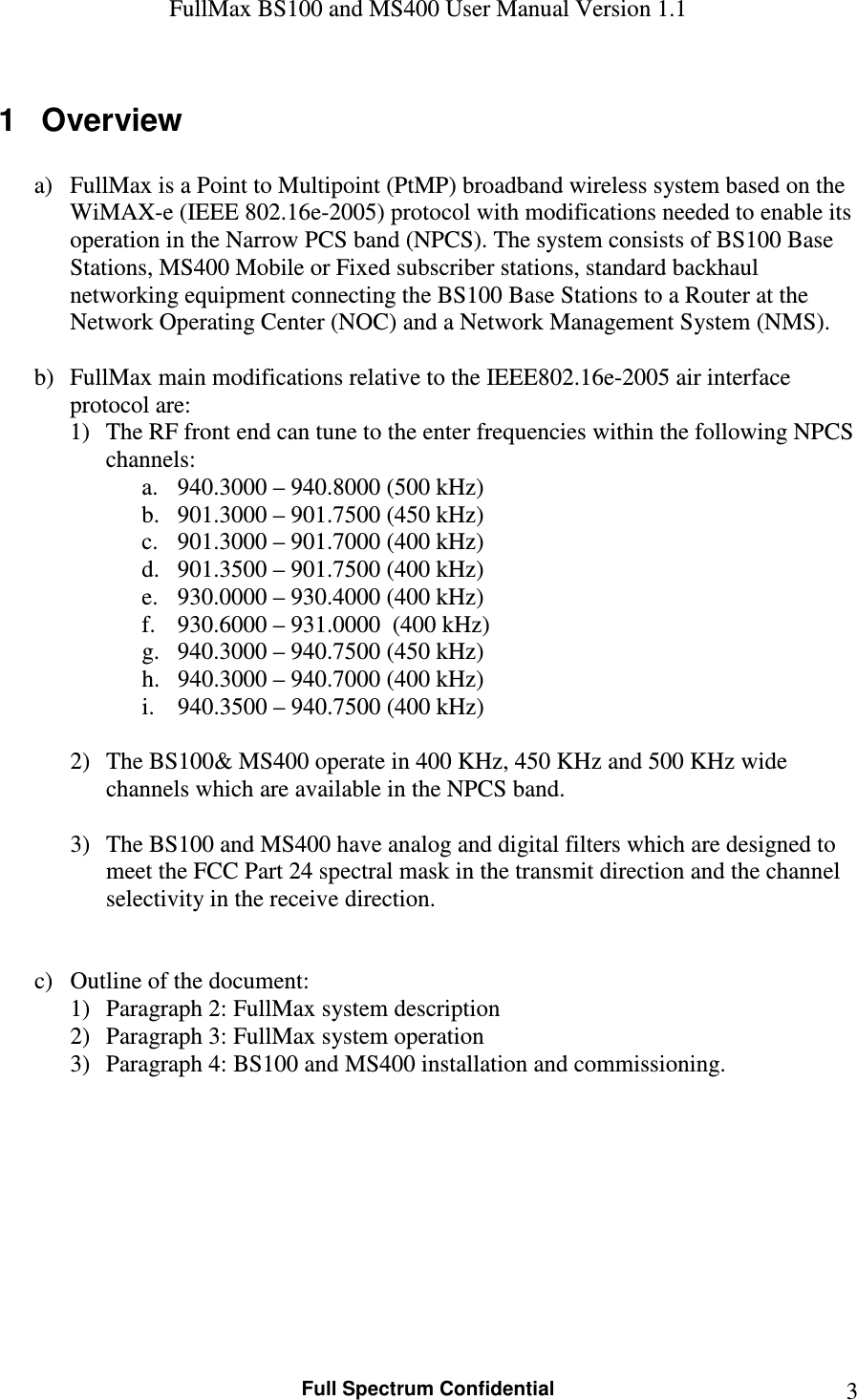 FullMax BS100 and MS400 User Manual Version 1.1    Full Spectrum Confidential  31  Overview  a) FullMax is a Point to Multipoint (PtMP) broadband wireless system based on the WiMAX-e (IEEE 802.16e-2005) protocol with modifications needed to enable its operation in the Narrow PCS band (NPCS). The system consists of BS100 Base Stations, MS400 Mobile or Fixed subscriber stations, standard backhaul networking equipment connecting the BS100 Base Stations to a Router at the Network Operating Center (NOC) and a Network Management System (NMS).   b) FullMax main modifications relative to the IEEE802.16e-2005 air interface protocol are: 1) The RF front end can tune to the enter frequencies within the following NPCS channels: a. 940.3000 – 940.8000 (500 kHz) b. 901.3000 – 901.7500 (450 kHz) c. 901.3000 – 901.7000 (400 kHz) d. 901.3500 – 901.7500 (400 kHz) e. 930.0000 – 930.4000 (400 kHz) f. 930.6000 – 931.0000  (400 kHz) g. 940.3000 – 940.7500 (450 kHz) h. 940.3000 – 940.7000 (400 kHz) i. 940.3500 – 940.7500 (400 kHz)  2) The BS100&amp; MS400 operate in 400 KHz, 450 KHz and 500 KHz wide channels which are available in the NPCS band.  3) The BS100 and MS400 have analog and digital filters which are designed to meet the FCC Part 24 spectral mask in the transmit direction and the channel selectivity in the receive direction.   c) Outline of the document: 1) Paragraph 2: FullMax system description  2) Paragraph 3: FullMax system operation 3) Paragraph 4: BS100 and MS400 installation and commissioning.        