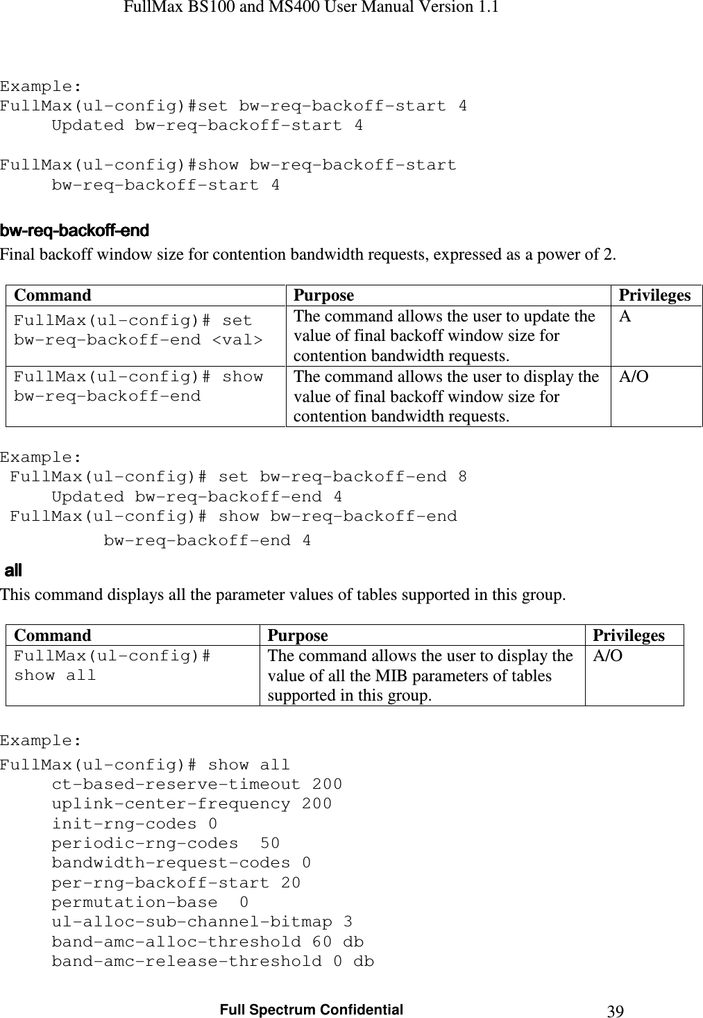 FullMax BS100 and MS400 User Manual Version 1.1    Full Spectrum Confidential  39 Example: FullMax(ul-config)#set bw-req-backoff-start 4   Updated bw-req-backoff-start 4  FullMax(ul-config)#show bw-req-backoff-start   bw-req-backoff-start 4  bwbwbwbw----reqreqreqreq----backoffbackoffbackoffbackoff----endendendend    Final backoff window size for contention bandwidth requests, expressed as a power of 2.  Command  Purpose  Privileges FullMax(ul-config)# set bw-req-backoff-end &lt;val&gt; The command allows the user to update the value of final backoff window size for contention bandwidth requests. A FullMax(ul-config)# show bw-req-backoff-end The command allows the user to display the value of final backoff window size for contention bandwidth requests. A/O  Example:  FullMax(ul-config)# set bw-req-backoff-end 8   Updated bw-req-backoff-end 4  FullMax(ul-config)# show bw-req-backoff-end   bw-req-backoff-end 4     allallallall    This command displays all the parameter values of tables supported in this group.  Command  Purpose  Privileges FullMax(ul-config)# show all The command allows the user to display the value of all the MIB parameters of tables supported in this group. A/O  Example: FullMax(ul-config)# show all ct-based-reserve-timeout 200 uplink-center-frequency 200 init-rng-codes 0 periodic-rng-codes  50 bandwidth-request-codes 0 per-rng-backoff-start 20 permutation-base  0 ul-alloc-sub-channel-bitmap 3 band-amc-alloc-threshold 60 db band-amc-release-threshold 0 db 