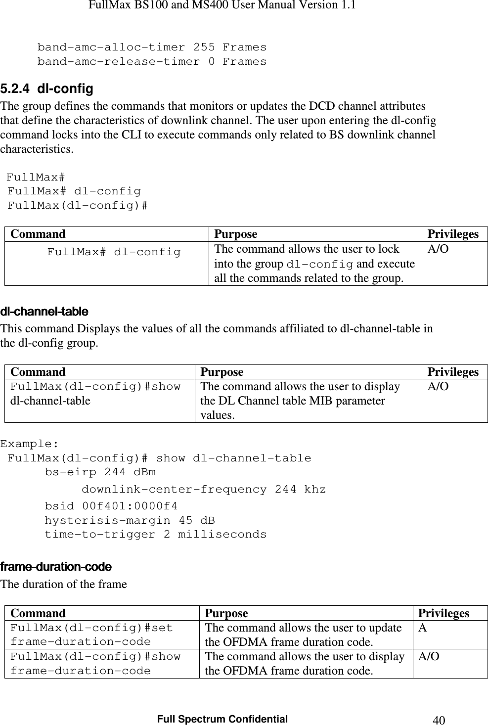 FullMax BS100 and MS400 User Manual Version 1.1    Full Spectrum Confidential  40band-amc-alloc-timer 255 Frames band-amc-release-timer 0 Frames 5.2.4  dl-config The group defines the commands that monitors or updates the DCD channel attributes that define the characteristics of downlink channel. The user upon entering the dl-config command locks into the CLI to execute commands only related to BS downlink channel characteristics.    FullMax#  FullMax# dl-config  FullMax(dl-config)#  Command  Purpose  Privileges FullMax# dl-config  The command allows the user to lock into the group dl-config and execute all the commands related to the group. A/O  dldldldl----channelchannelchannelchannel----tabletabletabletable    This command Displays the values of all the commands affiliated to dl-channel-table in the dl-config group.  Command  Purpose  Privileges FullMax(dl-config)#show dl-channel-table The command allows the user to display the DL Channel table MIB parameter values. A/O  Example:    FullMax(dl-config)# show dl-channel-table    bs-eirp 244 dBm    downlink-center-frequency 244 khz    bsid 00f401:0000f4    hysterisis-margin 45 dB    time-to-trigger 2 milliseconds  frameframeframeframe----durationdurationdurationduration----codecodecodecode    The duration of the frame  Command  Purpose  Privileges FullMax(dl-config)#set frame-duration-code The command allows the user to update the OFDMA frame duration code. A FullMax(dl-config)#show frame-duration-code The command allows the user to display the OFDMA frame duration code. A/O  