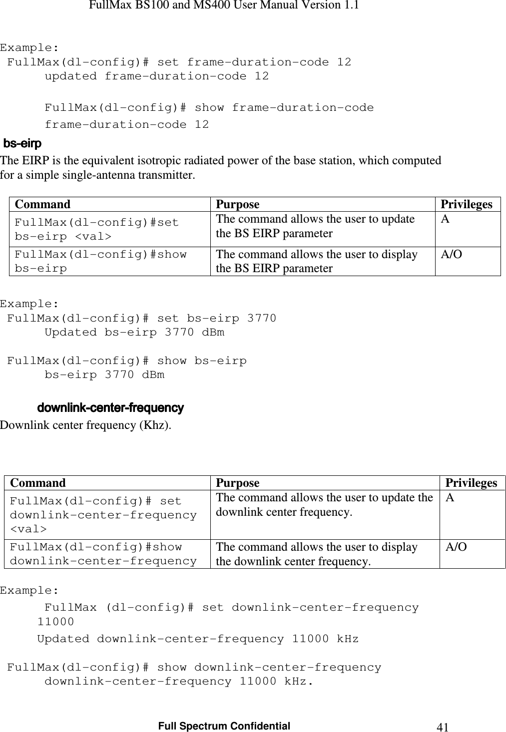 FullMax BS100 and MS400 User Manual Version 1.1    Full Spectrum Confidential  41Example:  FullMax(dl-config)# set frame-duration-code 12    updated frame-duration-code 12     FullMax(dl-config)# show frame-duration-code    frame-duration-code 12     bsbsbsbs----eirpeirpeirpeirp    The EIRP is the equivalent isotropic radiated power of the base station, which computed for a simple single-antenna transmitter.  Command  Purpose  Privileges FullMax(dl-config)#set bs-eirp &lt;val&gt; The command allows the user to update the BS EIRP parameter A FullMax(dl-config)#show bs-eirp The command allows the user to display the BS EIRP parameter A/O  Example:  FullMax(dl-config)# set bs-eirp 3770    Updated bs-eirp 3770 dBm   FullMax(dl-config)# show bs-eirp    bs-eirp 3770 dBm       downlinkdownlinkdownlinkdownlink----centercentercentercenter----frequencyfrequencyfrequencyfrequency    Downlink center frequency (Khz).    Command  Purpose  Privileges FullMax(dl-config)# set downlink-center-frequency &lt;val&gt; The command allows the user to update the downlink center frequency. A FullMax(dl-config)#show downlink-center-frequency The command allows the user to display the downlink center frequency. A/O  Example:  FullMax (dl-config)# set downlink-center-frequency 11000   Updated downlink-center-frequency 11000 kHz     FullMax(dl-config)# show downlink-center-frequency    downlink-center-frequency 11000 kHz.  