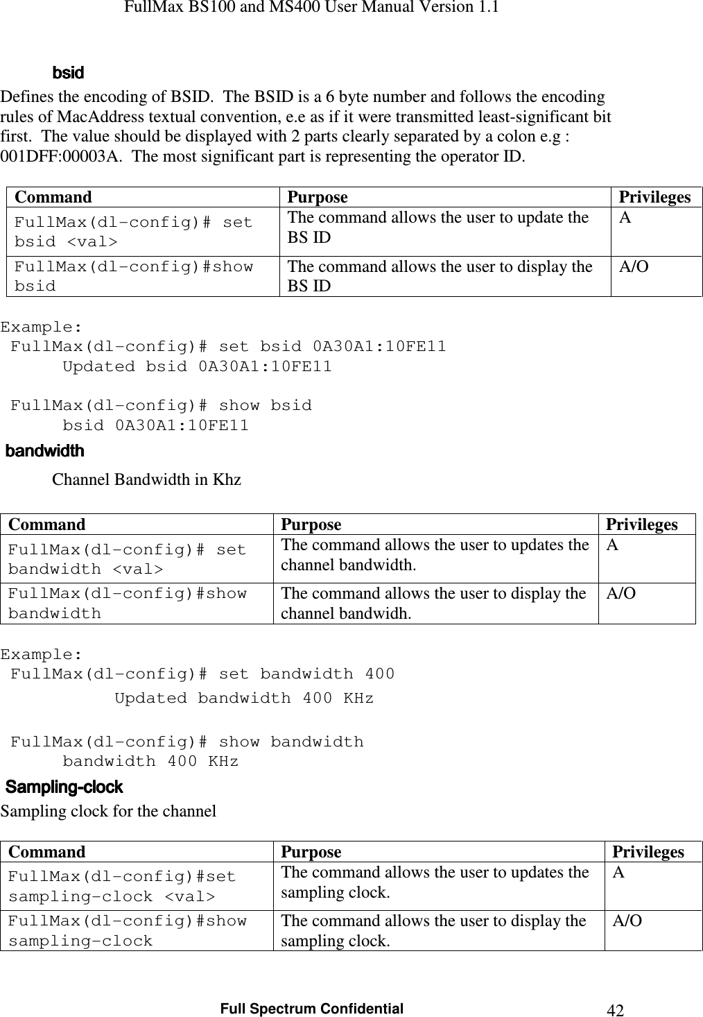 FullMax BS100 and MS400 User Manual Version 1.1    Full Spectrum Confidential  42     bsidbsidbsidbsid    Defines the encoding of BSID.  The BSID is a 6 byte number and follows the encoding rules of MacAddress textual convention, e.e as if it were transmitted least-significant bit first.  The value should be displayed with 2 parts clearly separated by a colon e.g : 001DFF:00003A.  The most significant part is representing the operator ID.  Command  Purpose  Privileges FullMax(dl-config)# set bsid &lt;val&gt; The command allows the user to update the BS ID A FullMax(dl-config)#show bsid The command allows the user to display the BS ID A/O  Example:  FullMax(dl-config)# set bsid 0A30A1:10FE11    Updated bsid 0A30A1:10FE11     FullMax(dl-config)# show bsid    bsid 0A30A1:10FE11     bandwidthbandwidthbandwidthbandwidth    Channel Bandwidth in Khz  Command  Purpose  Privileges FullMax(dl-config)# set bandwidth &lt;val&gt; The command allows the user to updates the channel bandwidth. A FullMax(dl-config)#show bandwidth The command allows the user to display the channel bandwidh. A/O  Example:  FullMax(dl-config)# set bandwidth 400    Updated bandwidth 400 KHz     FullMax(dl-config)# show bandwidth    bandwidth 400 KHz     SamplingSamplingSamplingSampling----clockclockclockclock    Sampling clock for the channel  Command  Purpose  Privileges FullMax(dl-config)#set sampling-clock &lt;val&gt; The command allows the user to updates the sampling clock. A FullMax(dl-config)#show sampling-clock The command allows the user to display the sampling clock. A/O  