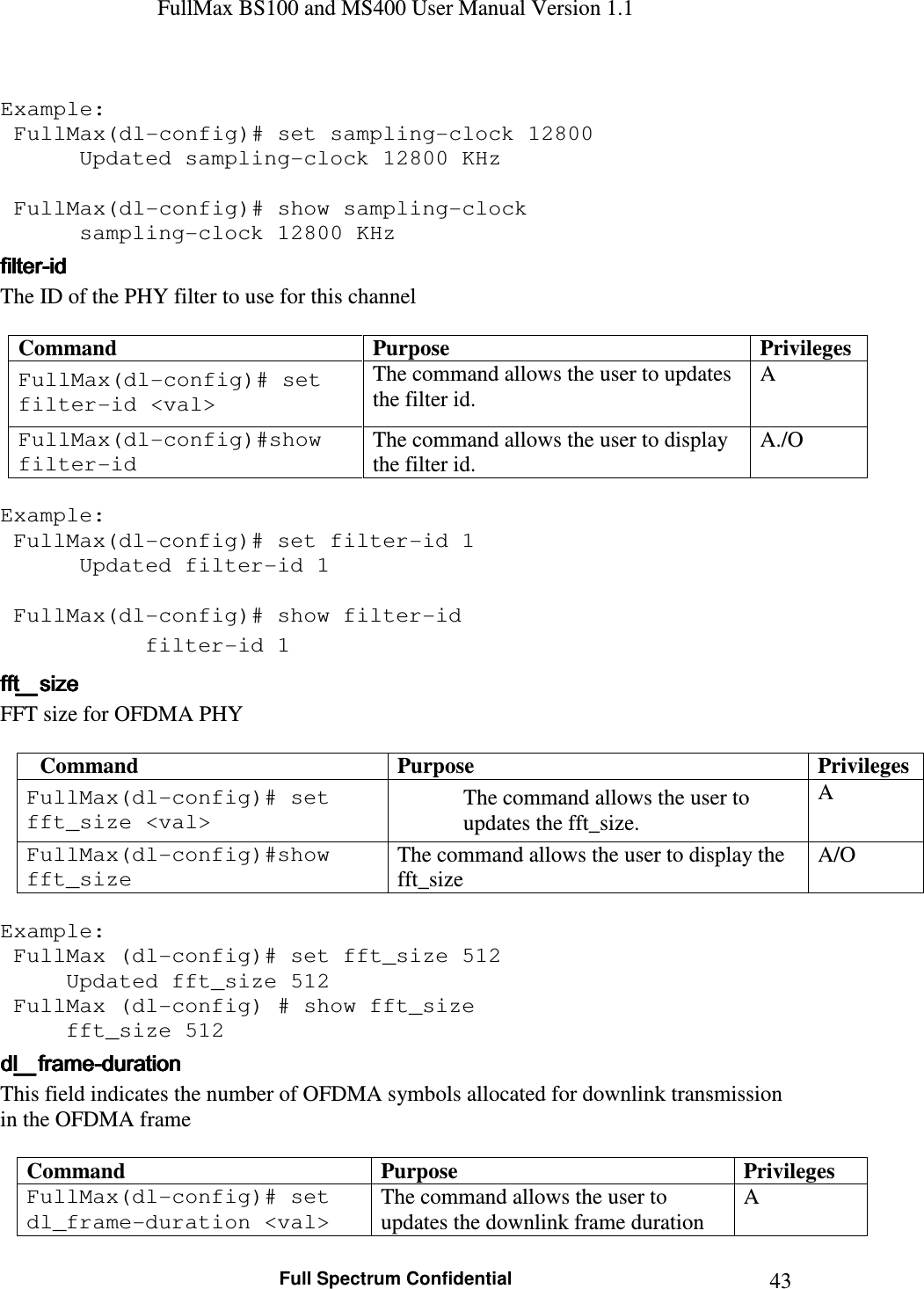 FullMax BS100 and MS400 User Manual Version 1.1    Full Spectrum Confidential  43 Example:  FullMax(dl-config)# set sampling-clock 12800    Updated sampling-clock 12800 KHz     FullMax(dl-config)# show sampling-clock    sampling-clock 12800 KHz filterfilterfilterfilter----idididid    The ID of the PHY filter to use for this channel  Command  Purpose  Privileges FullMax(dl-config)# set filter-id &lt;val&gt; The command allows the user to updates the filter id. A FullMax(dl-config)#show filter-id The command allows the user to display the filter id. A./O  Example:  FullMax(dl-config)# set filter-id 1    Updated filter-id 1      FullMax(dl-config)# show filter-id    filter-id 1 fft_sizefft_sizefft_sizefft_size    FFT size for OFDMA PHY   Command  Purpose  Privileges FullMax(dl-config)# set fft_size &lt;val&gt; The command allows the user to updates the fft_size. A FullMax(dl-config)#show fft_size The command allows the user to display the fft_size A/O  Example:  FullMax (dl-config)# set fft_size 512   Updated fft_size 512  FullMax (dl-config) # show fft_size   fft_size 512 dl_framedl_framedl_framedl_frame----durationdurationdurationduration    This field indicates the number of OFDMA symbols allocated for downlink transmission  in the OFDMA frame  Command  Purpose  Privileges FullMax(dl-config)# set dl_frame-duration &lt;val&gt; The command allows the user to updates the downlink frame duration A 