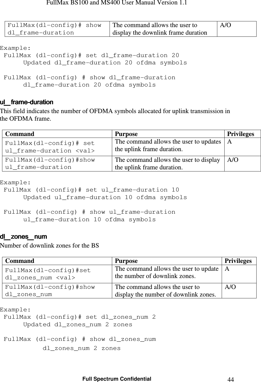 FullMax BS100 and MS400 User Manual Version 1.1    Full Spectrum Confidential  44FullMax(dl-config)# show dl_frame-duration The command allows the user to display the downlink frame duration A/O  Example:  FullMax (dl-config)# set dl_frame-duration 20    Updated dl_frame-duration 20 ofdma symbols     FullMax (dl-config) # show dl_frame-duration    dl_frame-duration 20 ofdma symbols  ul_frameul_frameul_frameul_frame----durationdurationdurationduration    This field indicates the number of OFDMA symbols allocated for uplink transmission in the OFDMA frame.   Command  Purpose  Privileges FullMax(dl-config)# set ul_frame-duration &lt;val&gt; The command allows the user to updates the uplink frame duration. A FullMax(dl-config)#show ul_frame-duration The command allows the user to display the uplink frame duration. A/O  Example:  FullMax (dl-config)# set ul_frame-duration 10    Updated ul_frame-duration 10 ofdma symbols     FullMax (dl-config) # show ul_frame-duration    ul_frame-duration 10 ofdma symbols  dl_zones_numdl_zones_numdl_zones_numdl_zones_num    Number of downlink zones for the BS   Command  Purpose  Privileges FullMax(dl-config)#set dl_zones_num &lt;val&gt; The command allows the user to update the number of downlink zones. A FullMax(dl-config)#show dl_zones_num The command allows the user to display the number of downlink zones. A/O  Example:  FullMax (dl-config)# set dl_zones_num 2    Updated dl_zones_num 2 zones     FullMax (dl-config) # show dl_zones_num    dl_zones_num 2 zones   