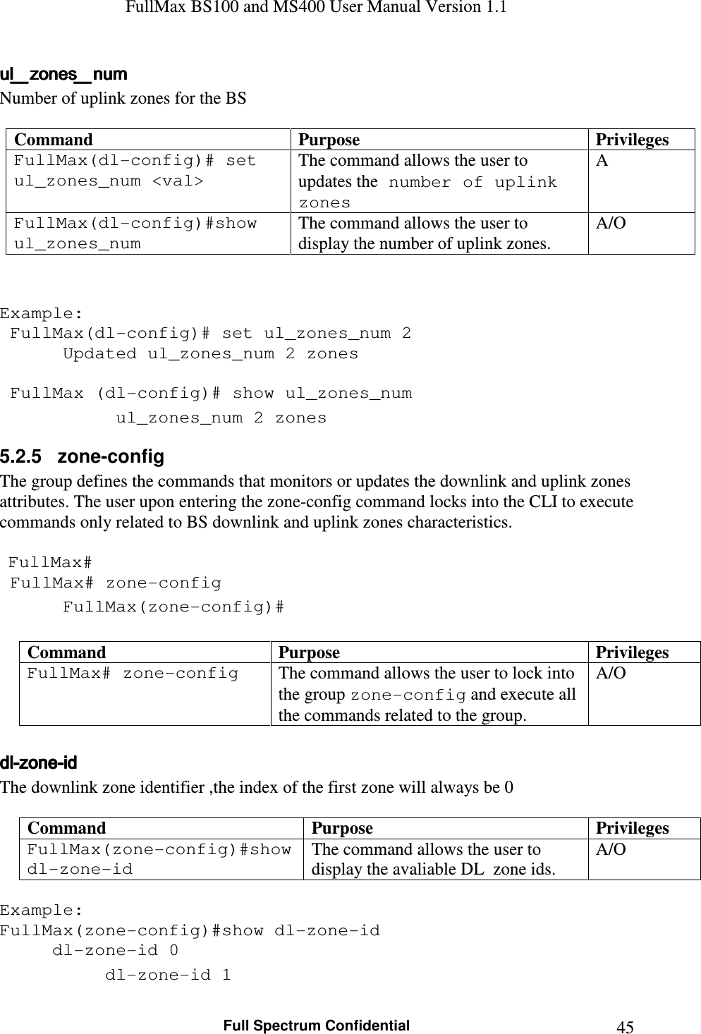 FullMax BS100 and MS400 User Manual Version 1.1    Full Spectrum Confidential  45ul_zones_numul_zones_numul_zones_numul_zones_num    Number of uplink zones for the BS   Command  Purpose  Privileges FullMax(dl-config)# set ul_zones_num &lt;val&gt; The command allows the user to updates the number of uplink zones A FullMax(dl-config)#show ul_zones_num The command allows the user to display the number of uplink zones. A/O   Example:  FullMax(dl-config)# set ul_zones_num 2    Updated ul_zones_num 2 zones     FullMax (dl-config)# show ul_zones_num    ul_zones_num 2 zones 5.2.5   zone-config The group defines the commands that monitors or updates the downlink and uplink zones attributes. The user upon entering the zone-config command locks into the CLI to execute commands only related to BS downlink and uplink zones characteristics.    FullMax#  FullMax# zone-config  FullMax(zone-config)#  Command  Purpose  Privileges FullMax# zone-config  The command allows the user to lock into the group zone-config and execute all the commands related to the group. A/O  dldldldl----zonezonezonezone----idididid    The downlink zone identifier ,the index of the first zone will always be 0  Command  Purpose  Privileges FullMax(zone-config)#show dl-zone-id  The command allows the user to display the avaliable DL  zone ids. A/O  Example: FullMax(zone-config)#show dl-zone-id   dl-zone-id 0   dl-zone-id 1 