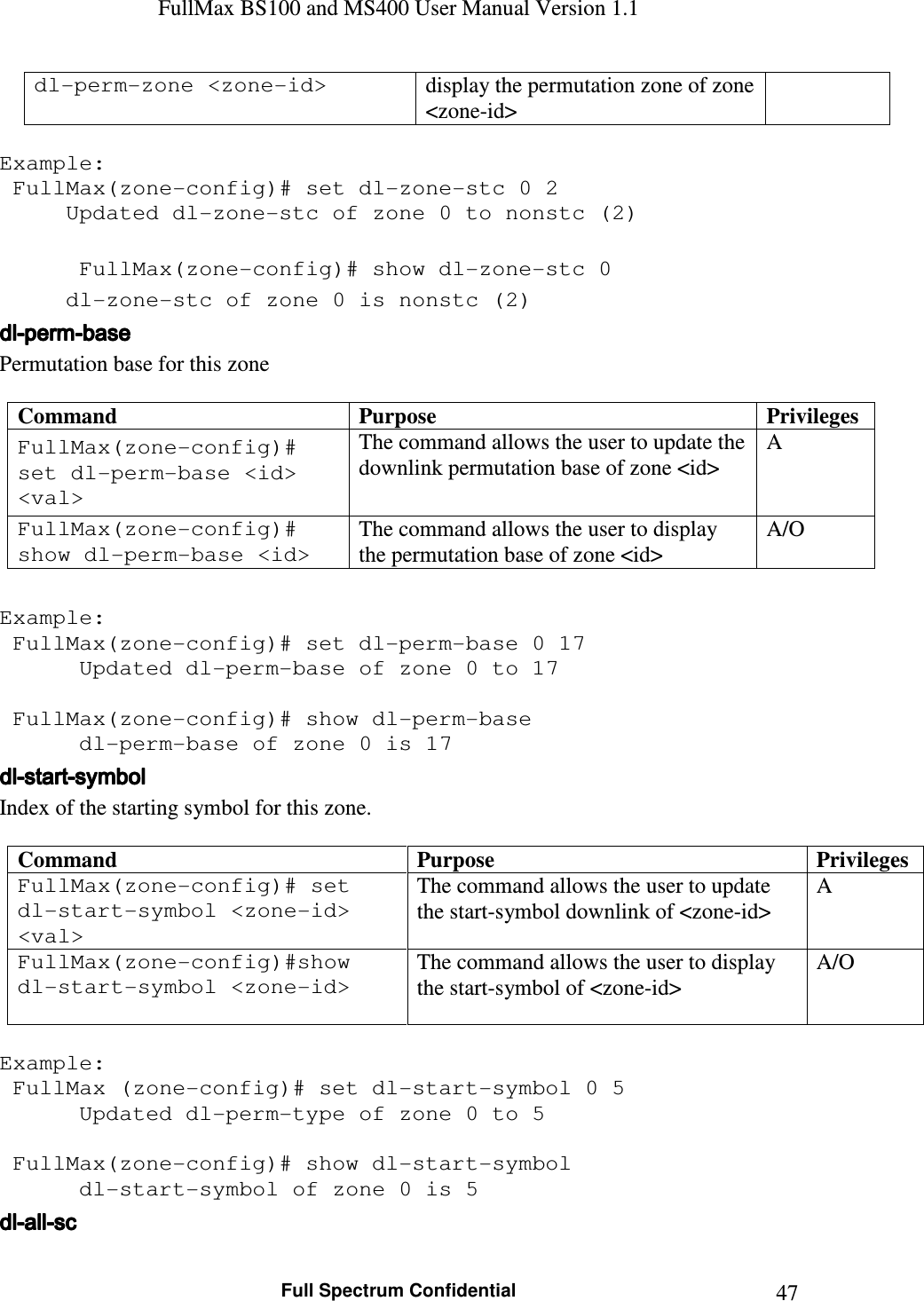 FullMax BS100 and MS400 User Manual Version 1.1    Full Spectrum Confidential  47dl-perm-zone &lt;zone-id&gt;  display the permutation zone of zone &lt;zone-id&gt;  Example:  FullMax(zone-config)# set dl-zone-stc 0 2   Updated dl-zone-stc of zone 0 to nonstc (2)      FullMax(zone-config)# show dl-zone-stc 0   dl-zone-stc of zone 0 is nonstc (2) dldldldl----permpermpermperm----basebasebasebase    Permutation base for this zone  Command  Purpose  Privileges FullMax(zone-config)# set dl-perm-base &lt;id&gt; &lt;val&gt; The command allows the user to update the downlink permutation base of zone &lt;id&gt; A FullMax(zone-config)# show dl-perm-base &lt;id&gt; The command allows the user to display the permutation base of zone &lt;id&gt; A/O  Example:  FullMax(zone-config)# set dl-perm-base 0 17    Updated dl-perm-base of zone 0 to 17      FullMax(zone-config)# show dl-perm-base    dl-perm-base of zone 0 is 17  dldldldl----startstartstartstart----symbolsymbolsymbolsymbol    Index of the starting symbol for this zone.  Command  Purpose  Privileges FullMax(zone-config)# set dl-start-symbol &lt;zone-id&gt; &lt;val&gt; The command allows the user to update the start-symbol downlink of &lt;zone-id&gt; A FullMax(zone-config)#show dl-start-symbol &lt;zone-id&gt; The command allows the user to display the start-symbol of &lt;zone-id&gt; A/O  Example:  FullMax (zone-config)# set dl-start-symbol 0 5    Updated dl-perm-type of zone 0 to 5      FullMax(zone-config)# show dl-start-symbol    dl-start-symbol of zone 0 is 5  dldldldl----allallallall----scscscsc    