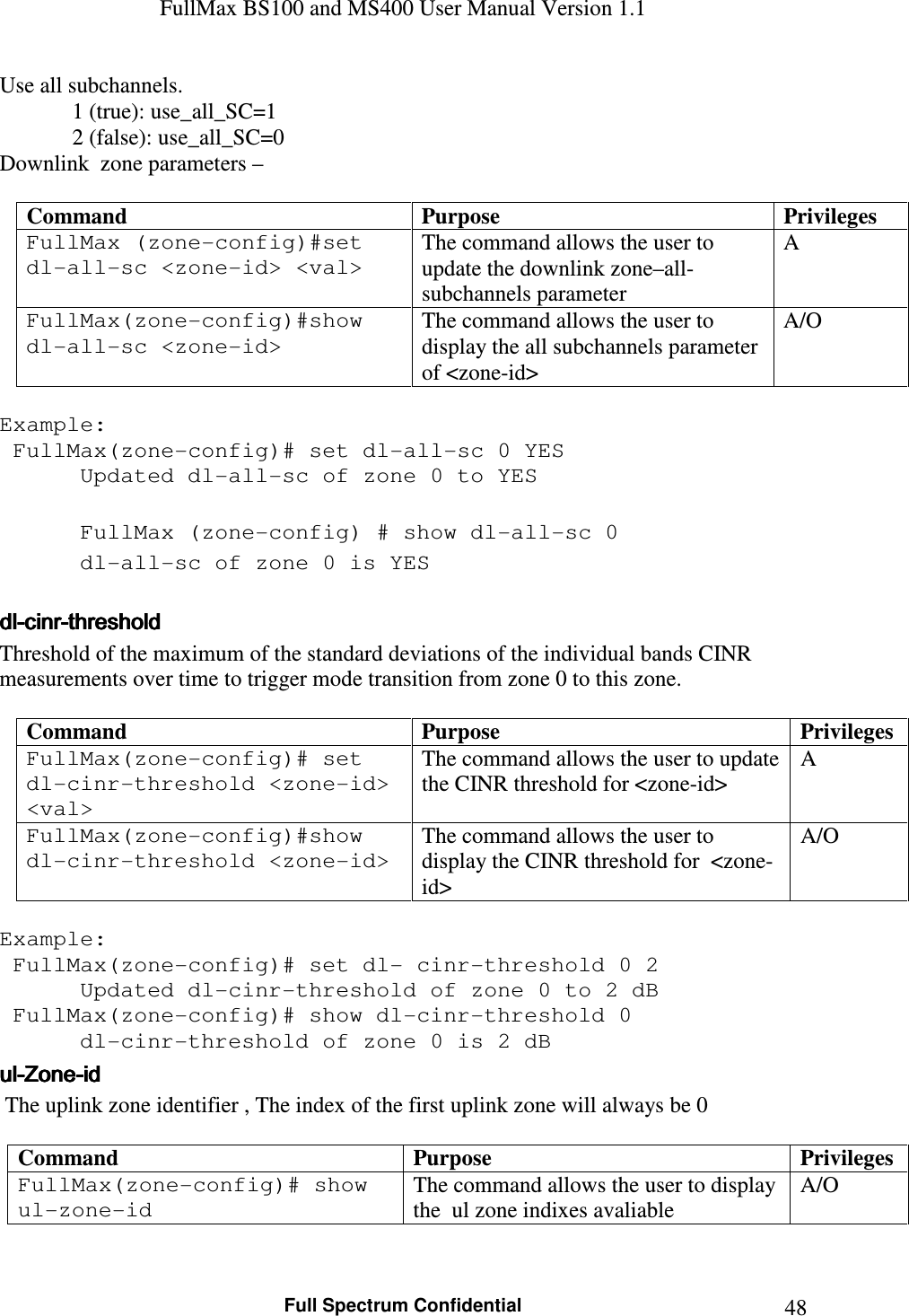 FullMax BS100 and MS400 User Manual Version 1.1    Full Spectrum Confidential  48Use all subchannels.              1 (true): use_all_SC=1              2 (false): use_all_SC=0 Downlink  zone parameters –   Command  Purpose  Privileges FullMax (zone-config)#set dl-all-sc &lt;zone-id&gt; &lt;val&gt; The command allows the user to update the downlink zone–all-subchannels parameter A FullMax(zone-config)#show dl-all-sc &lt;zone-id&gt; The command allows the user to display the all subchannels parameter of &lt;zone-id&gt; A/O  Example:  FullMax(zone-config)# set dl-all-sc 0 YES    Updated dl-all-sc of zone 0 to YES      FullMax (zone-config) # show dl-all-sc 0    dl-all-sc of zone 0 is YES  dldldldl----cinrcinrcinrcinr----thresholdthresholdthresholdthreshold    Threshold of the maximum of the standard deviations of the individual bands CINR measurements over time to trigger mode transition from zone 0 to this zone.  Command  Purpose  Privileges FullMax(zone-config)# set dl-cinr-threshold &lt;zone-id&gt; &lt;val&gt; The command allows the user to update the CINR threshold for &lt;zone-id&gt; A FullMax(zone-config)#show dl-cinr-threshold &lt;zone-id&gt; The command allows the user to display the CINR threshold for  &lt;zone-id&gt; A/O  Example:  FullMax(zone-config)# set dl- cinr-threshold 0 2    Updated dl-cinr-threshold of zone 0 to 2 dB   FullMax(zone-config)# show dl-cinr-threshold 0    dl-cinr-threshold of zone 0 is 2 dB ulululul----ZoneZoneZoneZone----idididid     The uplink zone identifier , The index of the first uplink zone will always be 0  Command  Purpose  Privileges FullMax(zone-config)# show ul-zone-id The command allows the user to display the  ul zone indixes avaliable  A/O  