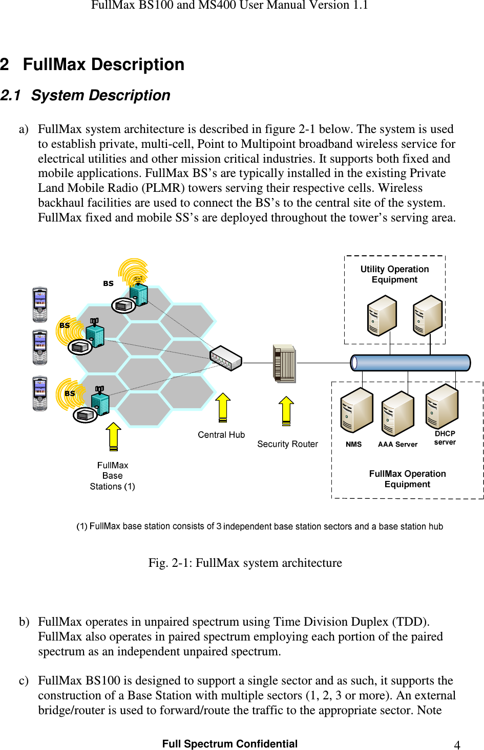 FullMax BS100 and MS400 User Manual Version 1.1    Full Spectrum Confidential  42  FullMax Description 2.1  System Description  a) FullMax system architecture is described in figure 2-1 below. The system is used to establish private, multi-cell, Point to Multipoint broadband wireless service for electrical utilities and other mission critical industries. It supports both fixed and mobile applications. FullMax BS’s are typically installed in the existing Private Land Mobile Radio (PLMR) towers serving their respective cells. Wireless backhaul facilities are used to connect the BS’s to the central site of the system. FullMax fixed and mobile SS’s are deployed throughout the tower’s serving area.   BSBSBSBSBSBS Fig. 2-1: FullMax system architecture    b) FullMax operates in unpaired spectrum using Time Division Duplex (TDD).  FullMax also operates in paired spectrum employing each portion of the paired spectrum as an independent unpaired spectrum.   c) FullMax BS100 is designed to support a single sector and as such, it supports the construction of a Base Station with multiple sectors (1, 2, 3 or more). An external bridge/router is used to forward/route the traffic to the appropriate sector. Note 