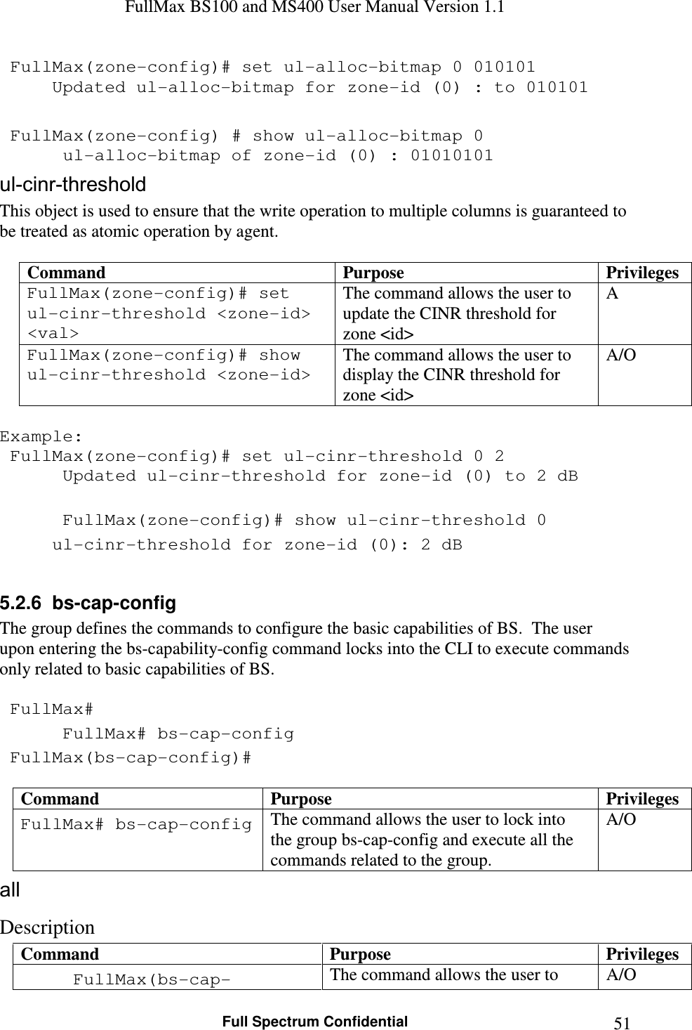 FullMax BS100 and MS400 User Manual Version 1.1    Full Spectrum Confidential  51 FullMax(zone-config)# set ul-alloc-bitmap 0 010101    Updated ul-alloc-bitmap for zone-id (0) : to 010101   FullMax(zone-config) # show ul-alloc-bitmap 0    ul-alloc-bitmap of zone-id (0) : 01010101 ul-cinr-threshold This object is used to ensure that the write operation to multiple columns is guaranteed to be treated as atomic operation by agent.  Command  Purpose  Privileges FullMax(zone-config)# set ul-cinr-threshold &lt;zone-id&gt; &lt;val&gt; The command allows the user to update the CINR threshold for zone &lt;id&gt; A FullMax(zone-config)# show ul-cinr-threshold &lt;zone-id&gt; The command allows the user to display the CINR threshold for  zone &lt;id&gt; A/O  Example:  FullMax(zone-config)# set ul-cinr-threshold 0 2    Updated ul-cinr-threshold for zone-id (0) to 2 dB     FullMax(zone-config)# show ul-cinr-threshold 0    ul-cinr-threshold for zone-id (0): 2 dB  5.2.6  bs-cap-config The group defines the commands to configure the basic capabilities of BS.  The user upon entering the bs-capability-config command locks into the CLI to execute commands only related to basic capabilities of BS.   FullMax#  FullMax# bs-cap-config  FullMax(bs-cap-config)#  Command  Purpose  Privileges FullMax# bs-cap-config The command allows the user to lock into the group bs-cap-config and execute all the commands related to the group. A/O all Description Command  Purpose  Privileges FullMax(bs-cap- The command allows the user to  A/O 