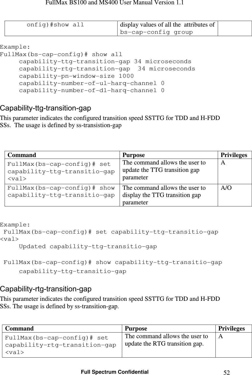 FullMax BS100 and MS400 User Manual Version 1.1    Full Spectrum Confidential  52onfig)#show all  display values of all the  attributes of bs-cap-config group  Example: FullMax(bs-cap-config)# show all   capability-ttg-transition-gap 34 microseconds   capability-rtg-transition-gap  34 microseconds   capability-pn-window-size 1000   capability-number-of-ul-harq-channel 0   capability-number-of-dl-harq-channel 0  Capability-ttg-transition-gap This parameter indicates the configured transition speed SSTTG for TDD and H-FDD SSs.  The usage is defined by ss-transistion-gap    Command  Purpose  Privileges FullMax(bs-cap-config)# set capability-ttg-transitio-gap &lt;val&gt; The command allows the user to update the TTG transition gap parameter A FullMax(bs-cap-config)# show capability-ttg-transitio-gap  The command allows the user to display the TTG transition gap parameter A/O   Example:  FullMax(bs-cap-config)# set capability-ttg-transitio-gap &lt;val&gt; Updated capability-ttg-transitio-gap      FullMax(bs-cap-config)# show capability-ttg-transitio-gap   capability-ttg-transitio-gap   Capability-rtg-transition-gap This parameter indicates the configured transition speed SSTTG for TDD and H-FDD SSs. The usage is defined by ss-transition-gap.   Command  Purpose  Privileges FullMax(bs-cap-config)# set capability-rtg-transition-gap &lt;val&gt; The command allows the user to update the RTG transition gap. A 