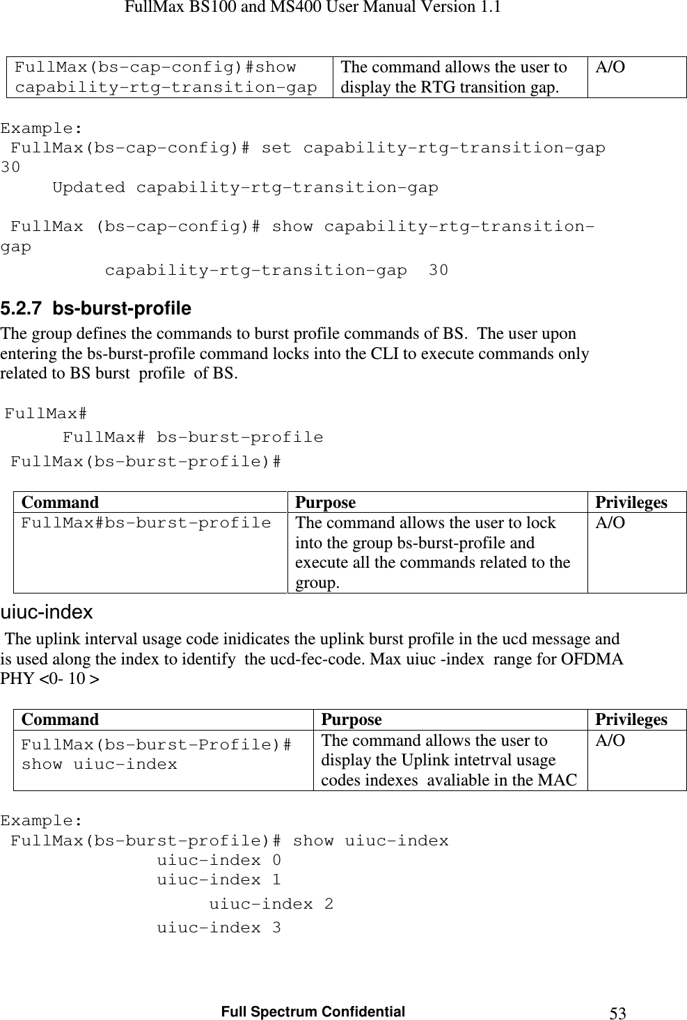 FullMax BS100 and MS400 User Manual Version 1.1    Full Spectrum Confidential  53FullMax(bs-cap-config)#show capability-rtg-transition-gap  The command allows the user to display the RTG transition gap. A/O  Example:  FullMax(bs-cap-config)# set capability-rtg-transition-gap 30 Updated capability-rtg-transition-gap    FullMax (bs-cap-config)# show capability-rtg-transition-gap   capability-rtg-transition-gap  30 5.2.7  bs-burst-profile The group defines the commands to burst profile commands of BS.  The user upon entering the bs-burst-profile command locks into the CLI to execute commands only related to BS burst  profile  of BS.   FullMax#  FullMax# bs-burst-profile  FullMax(bs-burst-profile)#  Command  Purpose  Privileges FullMax#bs-burst-profile  The command allows the user to lock into the group bs-burst-profile and execute all the commands related to the group. A/O uiuc-index  The uplink interval usage code inidicates the uplink burst profile in the ucd message and is used along the index to identify  the ucd-fec-code. Max uiuc -index  range for OFDMA PHY &lt;0- 10 &gt;  Command  Purpose  Privileges FullMax(bs-burst-Profile)# show uiuc-index The command allows the user to display the Uplink intetrval usage codes indexes  avaliable in the MAC A/O  Example:  FullMax(bs-burst-profile)# show uiuc-index        uiuc-index 0       uiuc-index 1       uiuc-index 2       uiuc-index 3  
