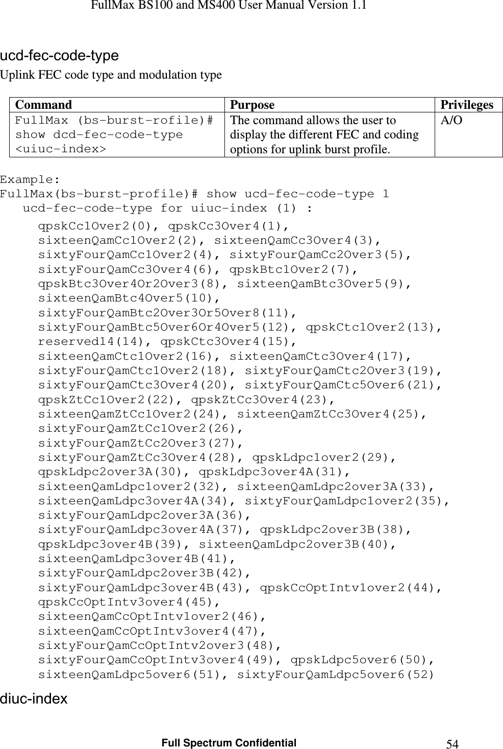 FullMax BS100 and MS400 User Manual Version 1.1    Full Spectrum Confidential  54ucd-fec-code-type Uplink FEC code type and modulation type  Command  Purpose  Privileges FullMax (bs-burst-rofile)# show dcd-fec-code-type &lt;uiuc-index&gt; The command allows the user to display the different FEC and coding options for uplink burst profile. A/O  Example: FullMax(bs-burst-profile)# show ucd-fec-code-type 1    ucd-fec-code-type for uiuc-index (1) : qpskCc1Over2(0), qpskCc3Over4(1), sixteenQamCc1Over2(2), sixteenQamCc3Over4(3), sixtyFourQamCc1Over2(4), sixtyFourQamCc2Over3(5), sixtyFourQamCc3Over4(6), qpskBtc1Over2(7), qpskBtc3Over4Or2Over3(8), sixteenQamBtc3Over5(9), sixteenQamBtc4Over5(10), sixtyFourQamBtc2Over3Or5Over8(11), sixtyFourQamBtc5Over6Or4Over5(12), qpskCtc1Over2(13), reserved14(14), qpskCtc3Over4(15), sixteenQamCtc1Over2(16), sixteenQamCtc3Over4(17), sixtyFourQamCtc1Over2(18), sixtyFourQamCtc2Over3(19), sixtyFourQamCtc3Over4(20), sixtyFourQamCtc5Over6(21), qpskZtCc1Over2(22), qpskZtCc3Over4(23), sixteenQamZtCc1Over2(24), sixteenQamZtCc3Over4(25), sixtyFourQamZtCc1Over2(26), sixtyFourQamZtCc2Over3(27), sixtyFourQamZtCc3Over4(28), qpskLdpc1over2(29), qpskLdpc2over3A(30), qpskLdpc3over4A(31), sixteenQamLdpc1over2(32), sixteenQamLdpc2over3A(33), sixteenQamLdpc3over4A(34), sixtyFourQamLdpc1over2(35), sixtyFourQamLdpc2over3A(36), sixtyFourQamLdpc3over4A(37), qpskLdpc2over3B(38), qpskLdpc3over4B(39), sixteenQamLdpc2over3B(40), sixteenQamLdpc3over4B(41), sixtyFourQamLdpc2over3B(42), sixtyFourQamLdpc3over4B(43), qpskCcOptIntv1over2(44), qpskCcOptIntv3over4(45), sixteenQamCcOptIntv1over2(46), sixteenQamCcOptIntv3over4(47), sixtyFourQamCcOptIntv2over3(48), sixtyFourQamCcOptIntv3over4(49), qpskLdpc5over6(50), sixteenQamLdpc5over6(51), sixtyFourQamLdpc5over6(52) diuc-index 