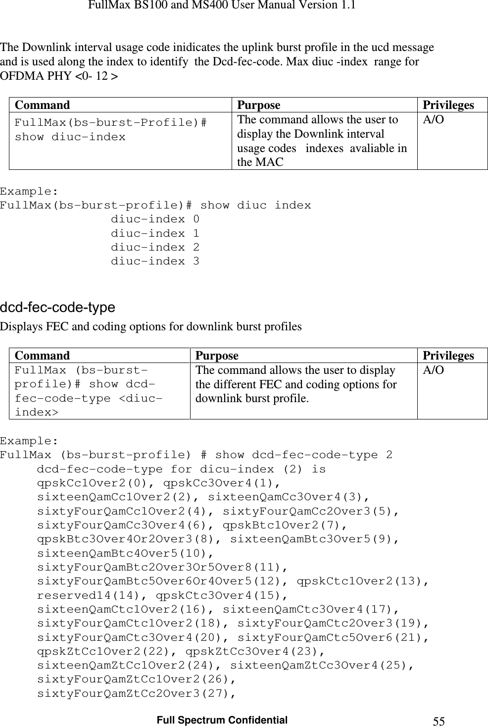 FullMax BS100 and MS400 User Manual Version 1.1    Full Spectrum Confidential  55The Downlink interval usage code inidicates the uplink burst profile in the ucd message and is used along the index to identify  the Dcd-fec-code. Max diuc -index  range for OFDMA PHY &lt;0- 12 &gt;  Command  Purpose  Privileges FullMax(bs-burst-Profile)# show diuc-index The command allows the user to display the Downlink interval usage codes   indexes  avaliable in the MAC A/O  Example: FullMax(bs-burst-profile)# show diuc index        diuc-index 0       diuc-index 1       diuc-index 2           diuc-index 3   dcd-fec-code-type Displays FEC and coding options for downlink burst profiles  Command  Purpose  Privileges FullMax (bs-burst-profile)# show dcd-fec-code-type &lt;diuc-index&gt; The command allows the user to display the different FEC and coding options for downlink burst profile. A/O  Example: FullMax (bs-burst-profile) # show dcd-fec-code-type 2   dcd-fec-code-type for dicu-index (2) is qpskCc1Over2(0), qpskCc3Over4(1), sixteenQamCc1Over2(2), sixteenQamCc3Over4(3), sixtyFourQamCc1Over2(4), sixtyFourQamCc2Over3(5), sixtyFourQamCc3Over4(6), qpskBtc1Over2(7), qpskBtc3Over4Or2Over3(8), sixteenQamBtc3Over5(9), sixteenQamBtc4Over5(10), sixtyFourQamBtc2Over3Or5Over8(11), sixtyFourQamBtc5Over6Or4Over5(12), qpskCtc1Over2(13), reserved14(14), qpskCtc3Over4(15), sixteenQamCtc1Over2(16), sixteenQamCtc3Over4(17), sixtyFourQamCtc1Over2(18), sixtyFourQamCtc2Over3(19), sixtyFourQamCtc3Over4(20), sixtyFourQamCtc5Over6(21), qpskZtCc1Over2(22), qpskZtCc3Over4(23), sixteenQamZtCc1Over2(24), sixteenQamZtCc3Over4(25), sixtyFourQamZtCc1Over2(26), sixtyFourQamZtCc2Over3(27), 