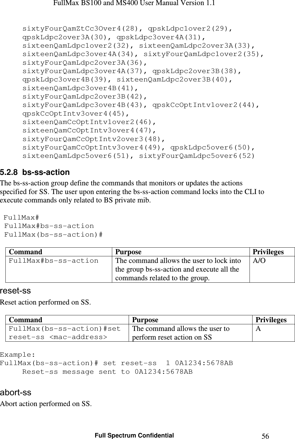 FullMax BS100 and MS400 User Manual Version 1.1    Full Spectrum Confidential  56sixtyFourQamZtCc3Over4(28), qpskLdpc1over2(29), qpskLdpc2over3A(30), qpskLdpc3over4A(31), sixteenQamLdpc1over2(32), sixteenQamLdpc2over3A(33), sixteenQamLdpc3over4A(34), sixtyFourQamLdpc1over2(35), sixtyFourQamLdpc2over3A(36), sixtyFourQamLdpc3over4A(37), qpskLdpc2over3B(38), qpskLdpc3over4B(39), sixteenQamLdpc2over3B(40), sixteenQamLdpc3over4B(41), sixtyFourQamLdpc2over3B(42), sixtyFourQamLdpc3over4B(43), qpskCcOptIntv1over2(44), qpskCcOptIntv3over4(45), sixteenQamCcOptIntv1over2(46), sixteenQamCcOptIntv3over4(47), sixtyFourQamCcOptIntv2over3(48), sixtyFourQamCcOptIntv3over4(49), qpskLdpc5over6(50), sixteenQamLdpc5over6(51), sixtyFourQamLdpc5over6(52) 5.2.8  bs-ss-action The bs-ss-action group define the commands that monitors or updates the actions specified for SS. The user upon entering the bs-ss-action command locks into the CLI to execute commands only related to BS private mib.    FullMax#  FullMax#bs-ss-action  FullMax(bs-ss-action)#  Command  Purpose  Privileges FullMax#bs-ss-action  The command allows the user to lock into the group bs-ss-action and execute all the commands related to the group. A/O reset-ss Reset action performed on SS.  Command  Purpose  Privileges FullMax(bs-ss-action)#set reset-ss &lt;mac-address&gt; The command allows the user to perform reset action on SS A  Example: FullMax(bs-ss-action)# set reset-ss  1 0A1234:5678AB   Reset-ss message sent to 0A1234:5678AB   abort-ss Abort action performed on SS.  