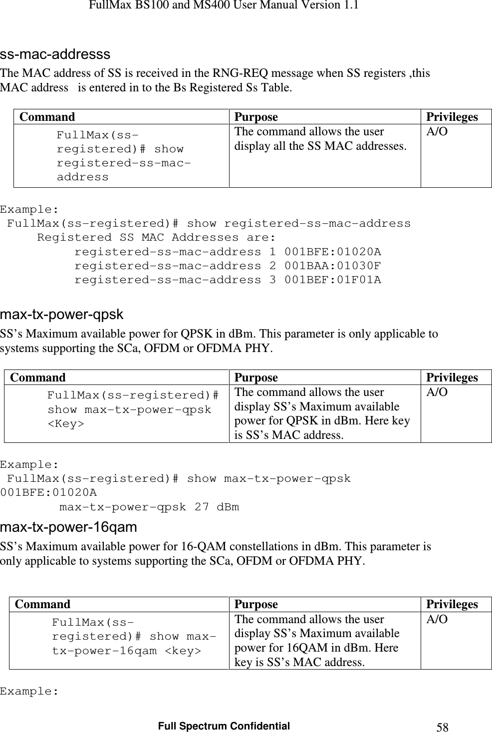 FullMax BS100 and MS400 User Manual Version 1.1    Full Spectrum Confidential  58ss-mac-addresss The MAC address of SS is received in the RNG-REQ message when SS registers ,this MAC address   is entered in to the Bs Registered Ss Table.  Command  Purpose  Privileges FullMax(ss-registered)# show registered-ss-mac-address  The command allows the user display all the SS MAC addresses. A/O  Example:   FullMax(ss-registered)# show registered-ss-mac-address   Registered SS MAC Addresses are:     registered-ss-mac-address 1 001BFE:01020A   registered-ss-mac-address 2 001BAA:01030F        registered-ss-mac-address 3 001BEF:01F01A  max-tx-power-qpsk SS’s Maximum available power for QPSK in dBm. This parameter is only applicable to systems supporting the SCa, OFDM or OFDMA PHY.  Command  Purpose  Privileges FullMax(ss-registered)# show max-tx-power-qpsk &lt;Key&gt;  The command allows the user display SS’s Maximum available power for QPSK in dBm. Here key is SS’s MAC address. A/O  Example:  FullMax(ss-registered)# show max-tx-power-qpsk 001BFE:01020A      max-tx-power-qpsk 27 dBm  max-tx-power-16qam SS’s Maximum available power for 16-QAM constellations in dBm. This parameter is only applicable to systems supporting the SCa, OFDM or OFDMA PHY.   Command  Purpose  Privileges FullMax(ss-registered)# show max-tx-power-16qam &lt;key&gt;  The command allows the user display SS’s Maximum available power for 16QAM in dBm. Here key is SS’s MAC address. A/O  Example: 