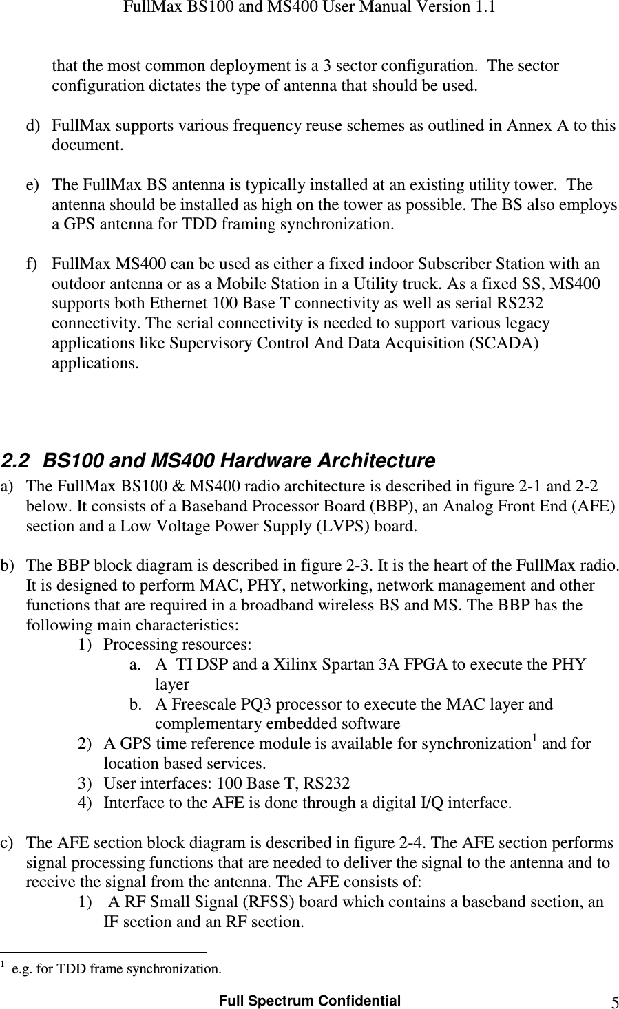 FullMax BS100 and MS400 User Manual Version 1.1    Full Spectrum Confidential  5that the most common deployment is a 3 sector configuration.  The sector configuration dictates the type of antenna that should be used.   d) FullMax supports various frequency reuse schemes as outlined in Annex A to this document.  e) The FullMax BS antenna is typically installed at an existing utility tower.  The antenna should be installed as high on the tower as possible. The BS also employs a GPS antenna for TDD framing synchronization.  f) FullMax MS400 can be used as either a fixed indoor Subscriber Station with an outdoor antenna or as a Mobile Station in a Utility truck. As a fixed SS, MS400 supports both Ethernet 100 Base T connectivity as well as serial RS232 connectivity. The serial connectivity is needed to support various legacy applications like Supervisory Control And Data Acquisition (SCADA) applications.    2.2  BS100 and MS400 Hardware Architecture a) The FullMax BS100 &amp; MS400 radio architecture is described in figure 2-1 and 2-2 below. It consists of a Baseband Processor Board (BBP), an Analog Front End (AFE) section and a Low Voltage Power Supply (LVPS) board.  b) The BBP block diagram is described in figure 2-3. It is the heart of the FullMax radio. It is designed to perform MAC, PHY, networking, network management and other functions that are required in a broadband wireless BS and MS. The BBP has the following main characteristics: 1) Processing resources:  a. A  TI DSP and a Xilinx Spartan 3A FPGA to execute the PHY layer  b. A Freescale PQ3 processor to execute the MAC layer and complementary embedded software 2) A GPS time reference module is available for synchronization1 and for location based services. 3) User interfaces: 100 Base T, RS232 4) Interface to the AFE is done through a digital I/Q interface.  c) The AFE section block diagram is described in figure 2-4. The AFE section performs signal processing functions that are needed to deliver the signal to the antenna and to receive the signal from the antenna. The AFE consists of: 1)  A RF Small Signal (RFSS) board which contains a baseband section, an IF section and an RF section.                                                   1  e.g. for TDD frame synchronization. 