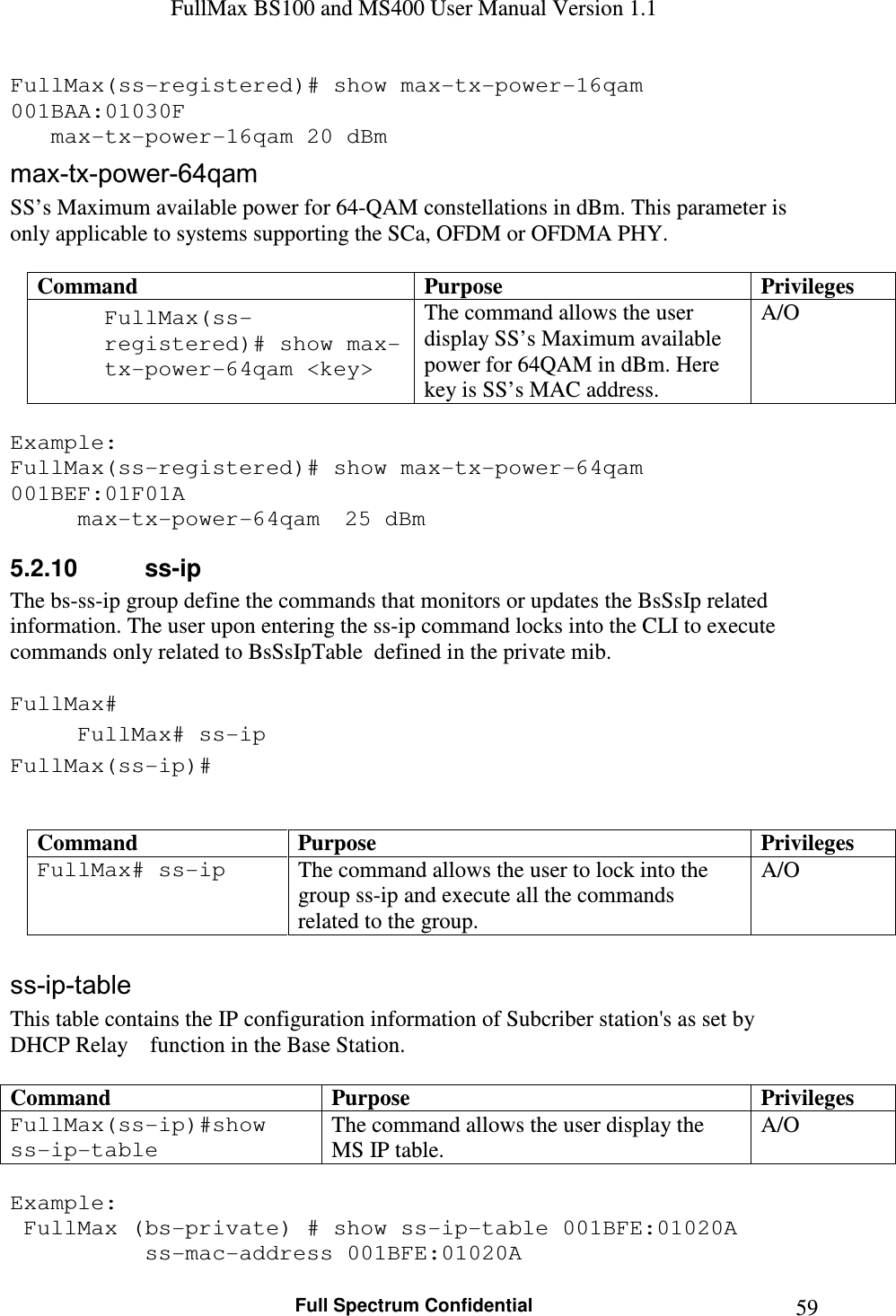 FullMax BS100 and MS400 User Manual Version 1.1    Full Spectrum Confidential  59FullMax(ss-registered)# show max-tx-power-16qam 001BAA:01030F    max-tx-power-16qam 20 dBm max-tx-power-64qam SS’s Maximum available power for 64-QAM constellations in dBm. This parameter is only applicable to systems supporting the SCa, OFDM or OFDMA PHY.  Command  Purpose  Privileges FullMax(ss-registered)# show max-tx-power-64qam &lt;key&gt;  The command allows the user display SS’s Maximum available power for 64QAM in dBm. Here key is SS’s MAC address. A/O  Example: FullMax(ss-registered)# show max-tx-power-64qam 001BEF:01F01A   max-tx-power-64qam   25 dBm 5.2.10  ss-ip The bs-ss-ip group define the commands that monitors or updates the BsSsIp related information. The user upon entering the ss-ip command locks into the CLI to execute commands only related to BsSsIpTable  defined in the private mib.  FullMax# FullMax# ss-ip FullMax(ss-ip)#   Command  Purpose  Privileges FullMax# ss-ip  The command allows the user to lock into the group ss-ip and execute all the commands related to the group. A/O  ss-ip-table This table contains the IP configuration information of Subcriber station&apos;s as set by DHCP Relay    function in the Base Station.  Command  Purpose  Privileges FullMax(ss-ip)#show ss-ip-table The command allows the user display the MS IP table. A/O  Example:  FullMax (bs-private) # show ss-ip-table 001BFE:01020A     ss-mac-address 001BFE:01020A 