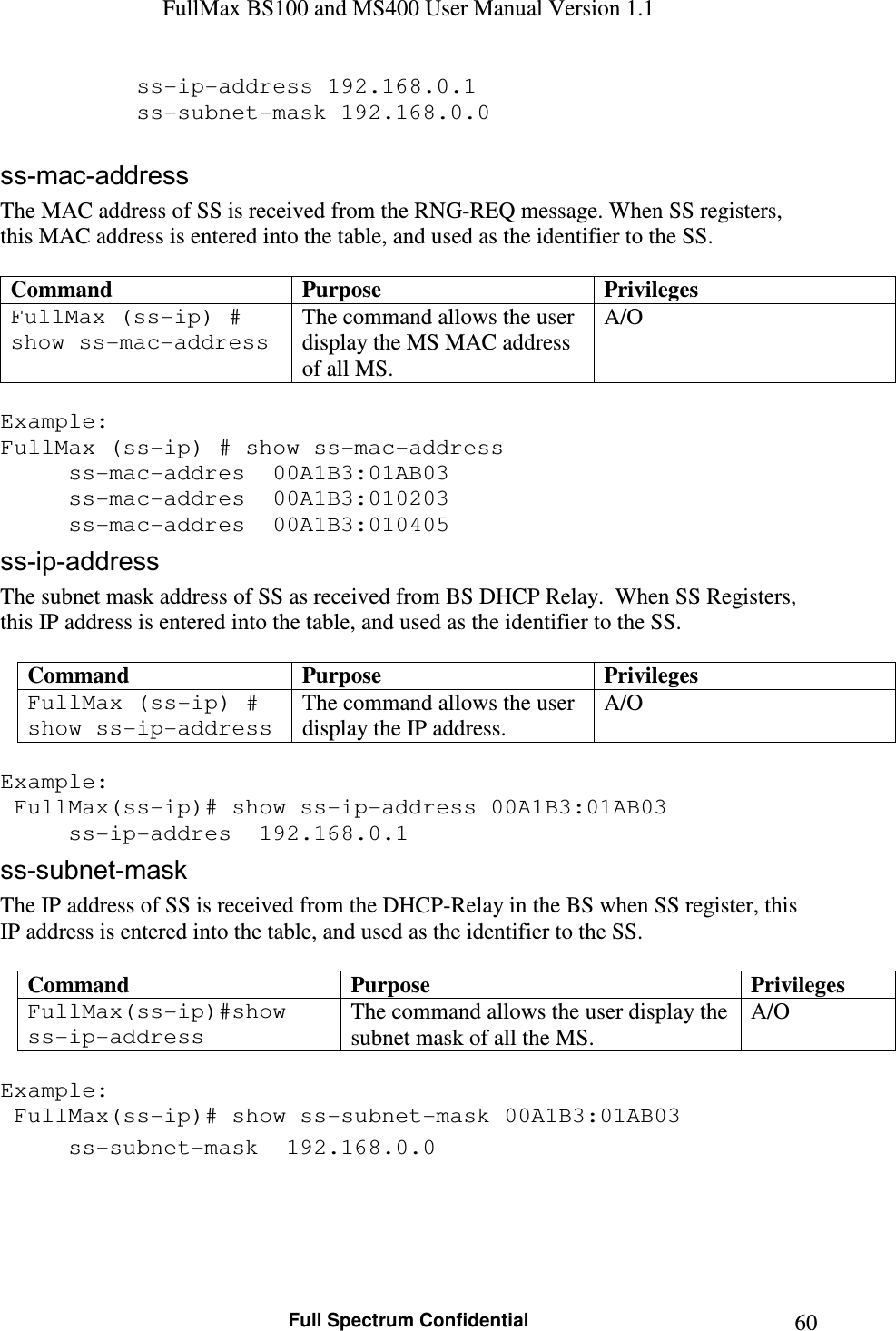 FullMax BS100 and MS400 User Manual Version 1.1    Full Spectrum Confidential  60    ss-ip-address 192.168.0.1     ss-subnet-mask 192.168.0.0  ss-mac-address The MAC address of SS is received from the RNG-REQ message. When SS registers, this MAC address is entered into the table, and used as the identifier to the SS.  Command  Purpose  Privileges FullMax (ss-ip) # show ss-mac-address The command allows the user display the MS MAC address of all MS. A/O  Example: FullMax (ss-ip) # show ss-mac-address   ss-mac-addres  00A1B3:01AB03   ss-mac-addres  00A1B3:010203   ss-mac-addres  00A1B3:010405 ss-ip-address The subnet mask address of SS as received from BS DHCP Relay.  When SS Registers, this IP address is entered into the table, and used as the identifier to the SS.  Command  Purpose  Privileges FullMax (ss-ip) # show ss-ip-address The command allows the user display the IP address. A/O  Example:  FullMax(ss-ip)# show ss-ip-address 00A1B3:01AB03     ss-ip-addres  192.168.0.1 ss-subnet-mask The IP address of SS is received from the DHCP-Relay in the BS when SS register, this IP address is entered into the table, and used as the identifier to the SS.  Command  Purpose  Privileges FullMax(ss-ip)#show ss-ip-address The command allows the user display the subnet mask of all the MS. A/O  Example:  FullMax(ss-ip)# show ss-subnet-mask 00A1B3:01AB03   ss-subnet-mask  192.168.0.0  