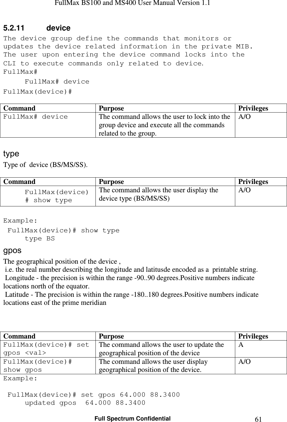 FullMax BS100 and MS400 User Manual Version 1.1    Full Spectrum Confidential  615.2.11  device The device group define the commands that monitors or updates the device related information in the private MIB. The user upon entering the device command locks into the CLI to execute commands only related to device. FullMax# FullMax# device FullMax(device)#  Command  Purpose  Privileges FullMax# device  The command allows the user to lock into the group device and execute all the commands related to the group. A/O  type Type of  device (BS/MS/SS).  Command  Purpose  Privileges FullMax(device)# show type The command allows the user display the device type (BS/MS/SS) A/O  Example:  FullMax(device)# show type   type BS gpos The geographical position of the device ,   i.e. the real number describing the longitude and latitusde encoded as a  printable string.  Longitude - the precision is within the range -90..90 degrees.Positive numbers indicate locations north of the equator.  Latitude - The precision is within the range -180..180 degrees.Positive numbers indicate locations east of the prime meridian    Command  Purpose  Privileges FullMax(device)# set gpos &lt;val&gt; The command allows the user to update the  geographical position of the device  A FullMax(device)# show gpos The command allows the user display geographical position of the device. A/O Example:   FullMax(device)# set gpos 64.000 88.3400   updated gpos  64.000 88.3400   