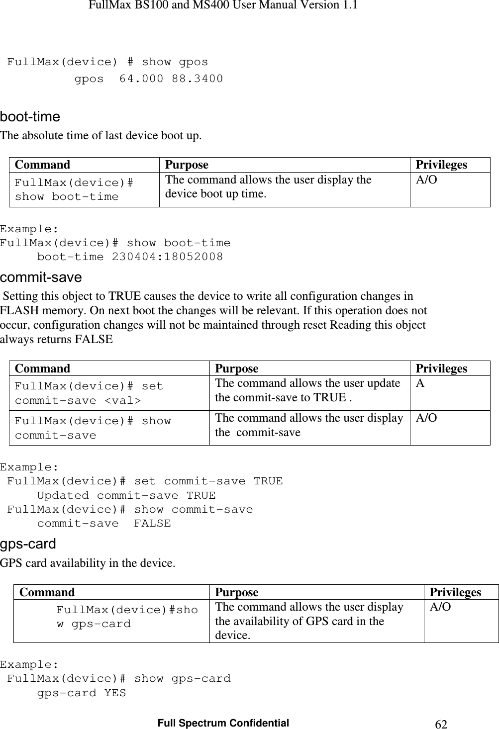 FullMax BS100 and MS400 User Manual Version 1.1    Full Spectrum Confidential  62  FullMax(device) # show gpos   gpos  64.000 88.3400  boot-time The absolute time of last device boot up.  Command  Purpose  Privileges FullMax(device)# show boot-time The command allows the user display the device boot up time. A/O  Example: FullMax(device)# show boot-time   boot-time 230404:18052008 commit-save  Setting this object to TRUE causes the device to write all configuration changes in FLASH memory. On next boot the changes will be relevant. If this operation does not occur, configuration changes will not be maintained through reset Reading this object always returns FALSE  Command  Purpose  Privileges FullMax(device)# set commit-save &lt;val&gt; The command allows the user update the commit-save to TRUE . A FullMax(device)# show commit-save The command allows the user display the  commit-save  A/O  Example:  FullMax(device)# set commit-save TRUE   Updated commit-save TRUE  FullMax(device)# show commit-save   commit-save  FALSE gps-card GPS card availability in the device.  Command  Purpose  Privileges FullMax(device)#show gps-card The command allows the user display the availability of GPS card in the device. A/O  Example:  FullMax(device)# show gps-card   gps-card YES 