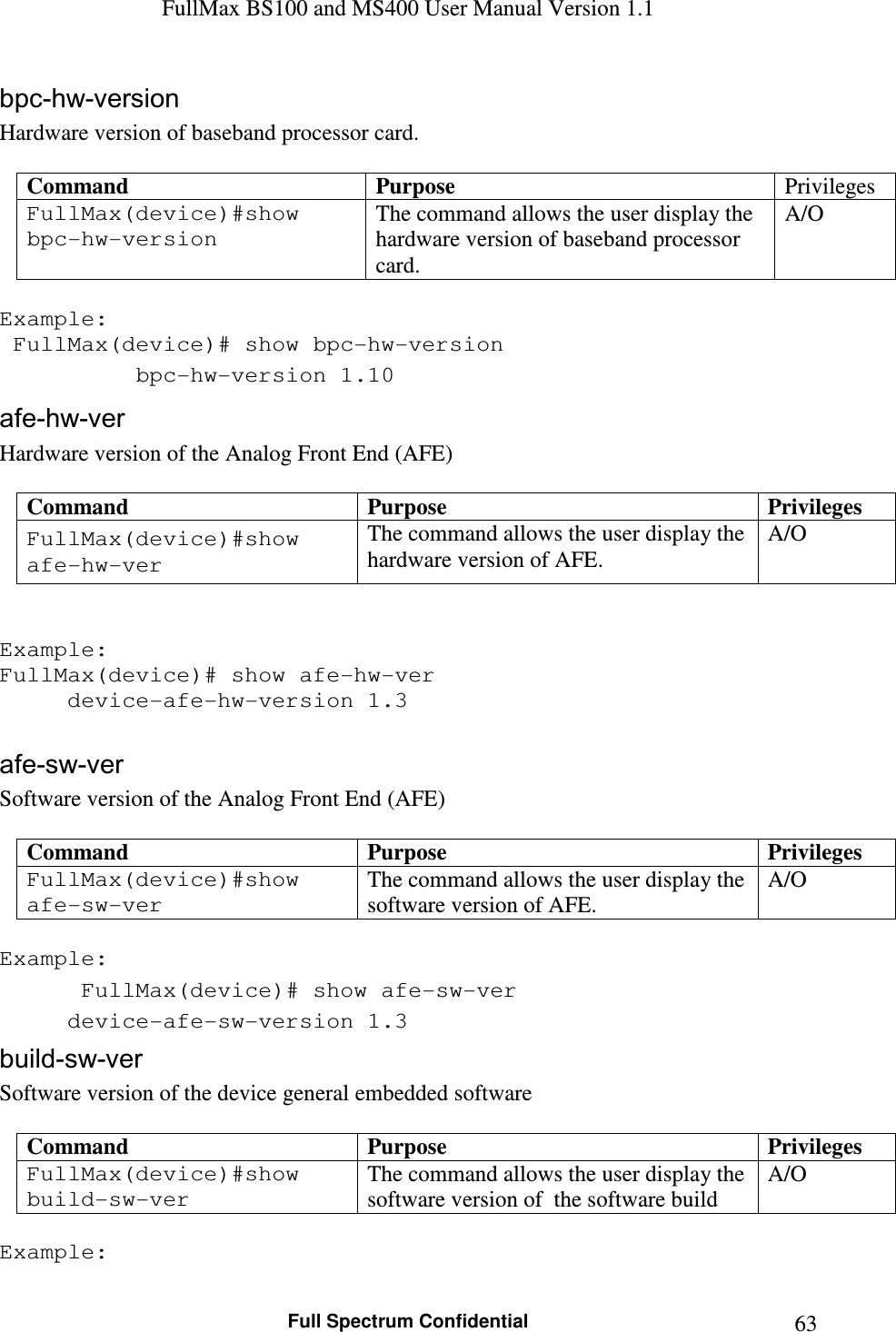 FullMax BS100 and MS400 User Manual Version 1.1    Full Spectrum Confidential  63bpc-hw-version Hardware version of baseband processor card.  Command  Purpose  Privileges FullMax(device)#show bpc-hw-version The command allows the user display the hardware version of baseband processor card. A/O  Example:  FullMax(device)# show bpc-hw-version   bpc-hw-version 1.10 afe-hw-ver Hardware version of the Analog Front End (AFE)  Command  Purpose  Privileges FullMax(device)#show afe-hw-ver The command allows the user display the hardware version of AFE. A/O   Example:  FullMax(device)# show afe-hw-ver   device-afe-hw-version 1.3  afe-sw-ver Software version of the Analog Front End (AFE)  Command  Purpose  Privileges FullMax(device)#show afe-sw-ver The command allows the user display the software version of AFE. A/O  Example:  FullMax(device)# show afe-sw-ver   device-afe-sw-version 1.3 build-sw-ver Software version of the device general embedded software  Command  Purpose  Privileges FullMax(device)#show build-sw-ver The command allows the user display the software version of  the software build A/O  Example: 