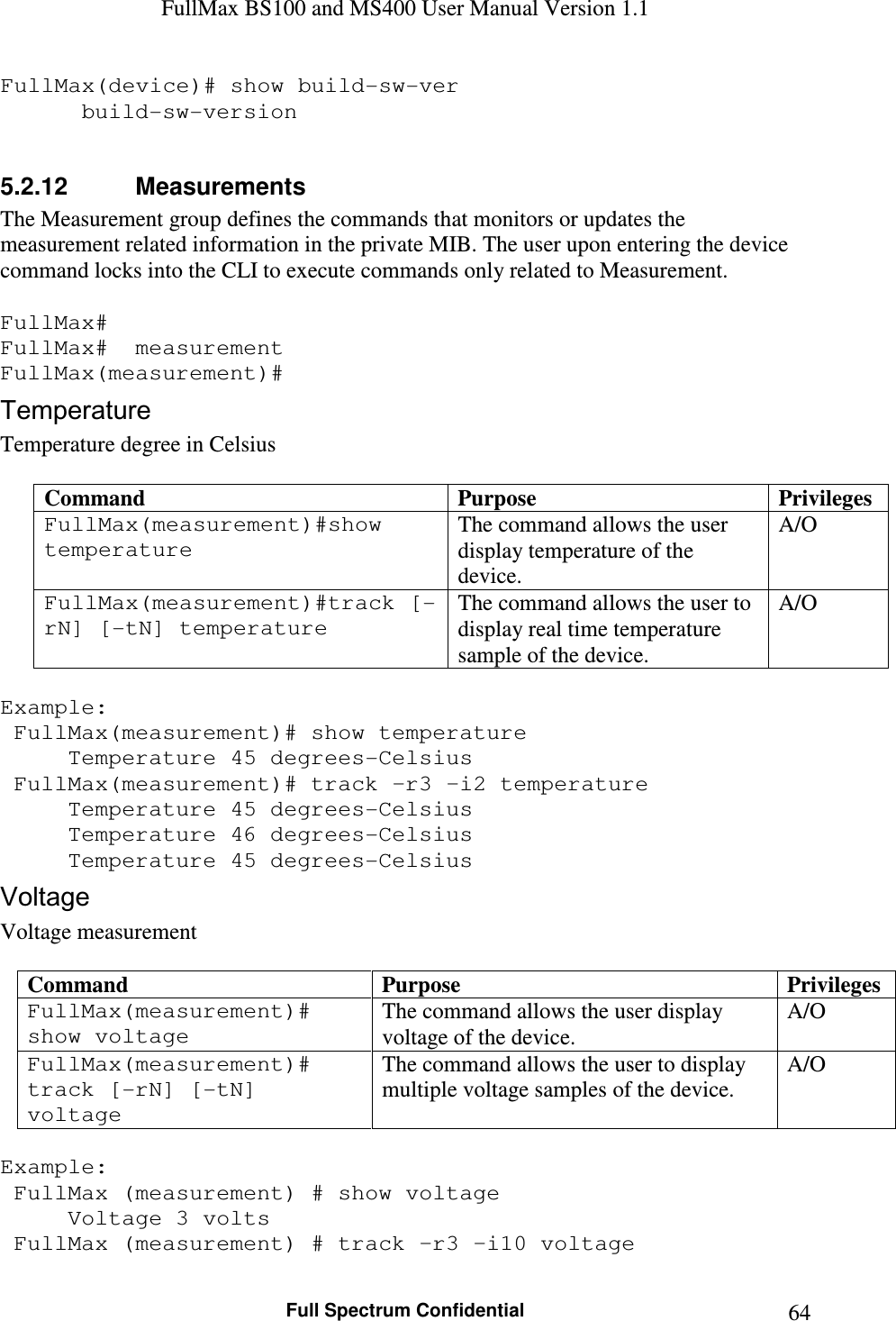 FullMax BS100 and MS400 User Manual Version 1.1    Full Spectrum Confidential  64FullMax(device)# show build-sw-ver    build-sw-version  5.2.12  Measurements The Measurement group defines the commands that monitors or updates the measurement related information in the private MIB. The user upon entering the device command locks into the CLI to execute commands only related to Measurement.  FullMax# FullMax#  measurement FullMax(measurement)# Temperature Temperature degree in Celsius  Command  Purpose  Privileges FullMax(measurement)#show temperature The command allows the user display temperature of the device. A/O FullMax(measurement)#track [-rN] [-tN] temperature The command allows the user to display real time temperature sample of the device. A/O  Example:  FullMax(measurement)# show temperature   Temperature 45 degrees-Celsius  FullMax(measurement)# track –r3 –i2 temperature   Temperature 45 degrees-Celsius   Temperature 46 degrees-Celsius   Temperature 45 degrees-Celsius Voltage Voltage measurement  Command  Purpose  Privileges FullMax(measurement)# show voltage The command allows the user display voltage of the device. A/O FullMax(measurement)# track [-rN] [-tN] voltage The command allows the user to display multiple voltage samples of the device. A/O  Example:   FullMax (measurement) # show voltage   Voltage 3 volts  FullMax (measurement) # track –r3 –i10 voltage 