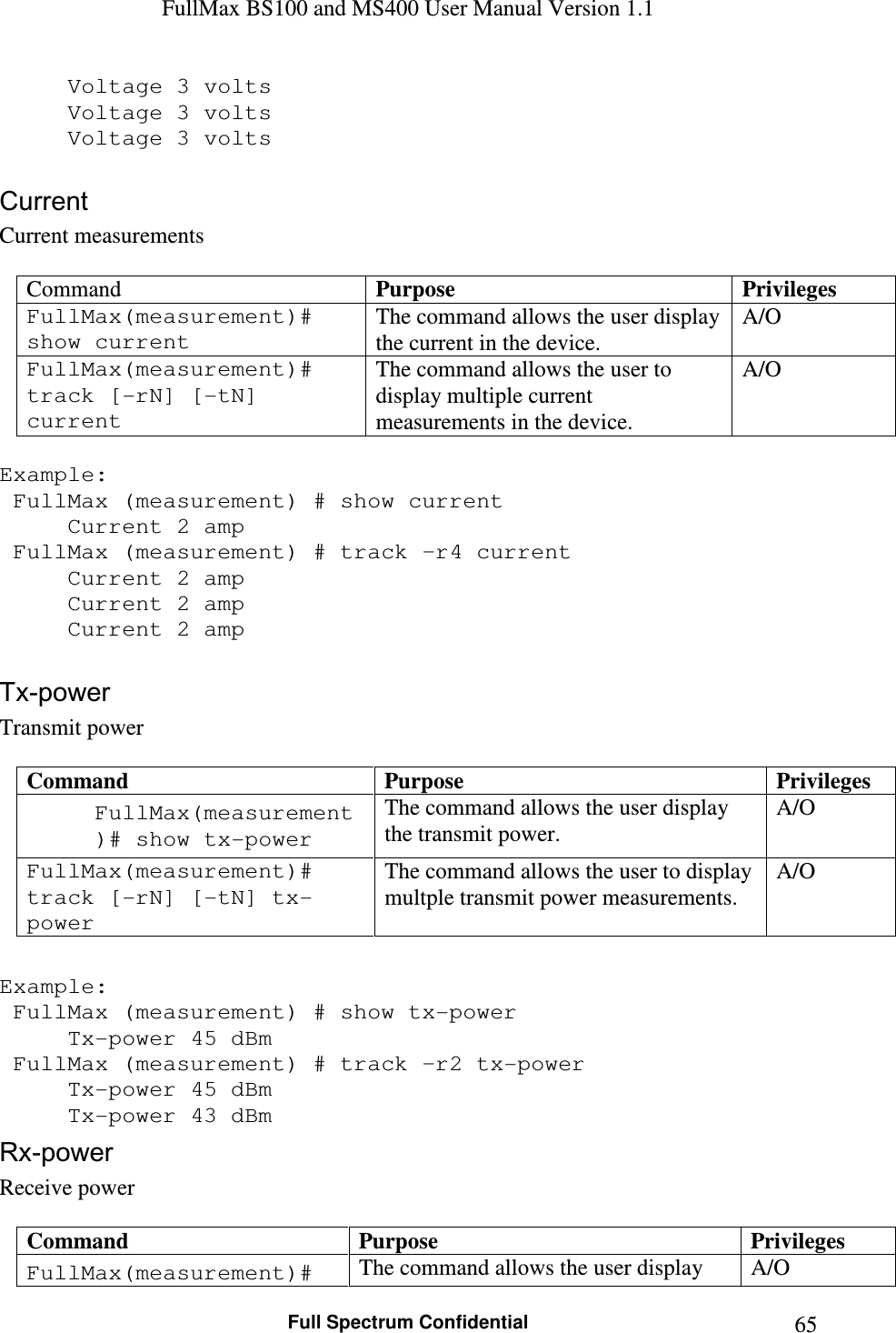 FullMax BS100 and MS400 User Manual Version 1.1    Full Spectrum Confidential  65  Voltage 3 volts   Voltage 3 volts   Voltage 3 volts  Current Current measurements  Command  Purpose  Privileges FullMax(measurement)# show current The command allows the user display the current in the device. A/O FullMax(measurement)# track [-rN] [-tN] current The command allows the user to display multiple current measurements in the device. A/O  Example:  FullMax (measurement) # show current   Current 2 amp  FullMax (measurement) # track –r4 current   Current 2 amp   Current 2 amp   Current 2 amp  Tx-power Transmit power  Command  Purpose  Privileges FullMax(measurement)# show tx-power The command allows the user display the transmit power. A/O FullMax(measurement)# track [-rN] [-tN] tx-power The command allows the user to display multple transmit power measurements. A/O  Example:  FullMax (measurement) # show tx-power   Tx-power 45 dBm  FullMax (measurement) # track –r2 tx-power   Tx-power 45 dBm   Tx-power 43 dBm Rx-power Receive power  Command  Purpose  Privileges FullMax(measurement)#  The command allows the user display  A/O 