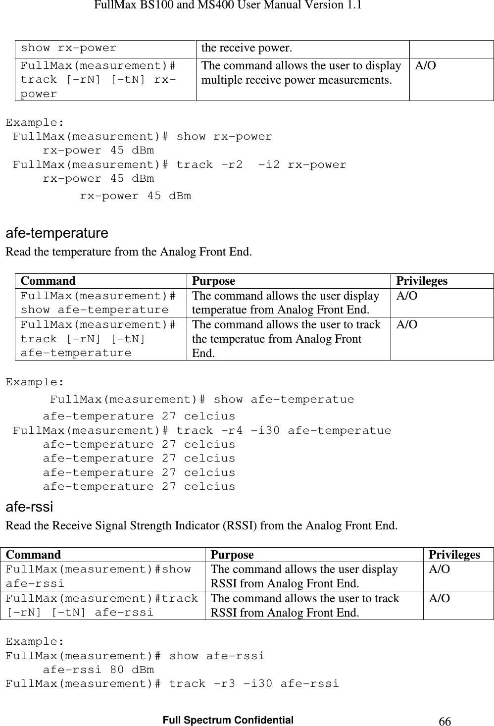 FullMax BS100 and MS400 User Manual Version 1.1    Full Spectrum Confidential  66show rx-power  the receive power. FullMax(measurement)# track [-rN] [-tN] rx-power The command allows the user to display multiple receive power measurements. A/O  Example:  FullMax(measurement)# show rx-power   rx-power 45 dBm  FullMax(measurement)# track –r2  -i2 rx-power   rx-power 45 dBm   rx-power 45 dBm  afe-temperature Read the temperature from the Analog Front End.  Command  Purpose  Privileges FullMax(measurement)# show afe-temperature The command allows the user display temperatue from Analog Front End. A/O FullMax(measurement)# track [-rN] [-tN]  afe-temperature The command allows the user to track the temperatue from Analog Front End. A/O  Example:  FullMax(measurement)# show afe-temperatue   afe-temperature 27 celcius  FullMax(measurement)# track -r4 -i30 afe-temperatue   afe-temperature 27 celcius   afe-temperature 27 celcius   afe-temperature 27 celcius   afe-temperature 27 celcius afe-rssi Read the Receive Signal Strength Indicator (RSSI) from the Analog Front End.  Command  Purpose  Privileges FullMax(measurement)#show afe-rssi The command allows the user display RSSI from Analog Front End. A/O FullMax(measurement)#track [-rN] [-tN] afe-rssi The command allows the user to track RSSI from Analog Front End. A/O  Example: FullMax(measurement)# show afe-rssi   afe-rssi 80 dBm FullMax(measurement)# track -r3 -i30 afe-rssi 