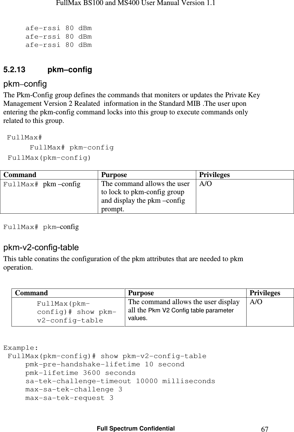 FullMax BS100 and MS400 User Manual Version 1.1    Full Spectrum Confidential  67  afe-rssi 80 dBm   afe-rssi 80 dBm   afe-rssi 80 dBm  5.2.13  pkm–config pkm–config The Pkm-Config group defines the commands that moniters or updates the Private Key Management Version 2 Realated  information in the Standard MIB .The user upon entering the pkm-config command locks into this group to execute commands only related to this group.    FullMax#  FullMax# pkm–config  FullMax(pkm–config)  Command  Purpose  Privileges FullMax# pkm –config The command allows the user to lock to pkm-config group and display the pkm –config prompt. A/O  FullMax# pkm–config  pkm-v2-config-table This table conatins the configuration of the pkm attributes that are needed to pkm operation.   Command  Purpose  Privileges FullMax(pkm–config)# show pkm-v2-config-table The command allows the user display all the Pkm V2 Config table parameter values. A/O   Example:  FullMax(pkm–config)# show pkm-v2-config-table   pmk-pre-handshake-lifetime 10 second   pmk-lifetime 3600 seconds   sa-tek-challenge-timeout 10000 milliseconds   max-sa-tek-challenge 3   max-sa-tek-request 3  