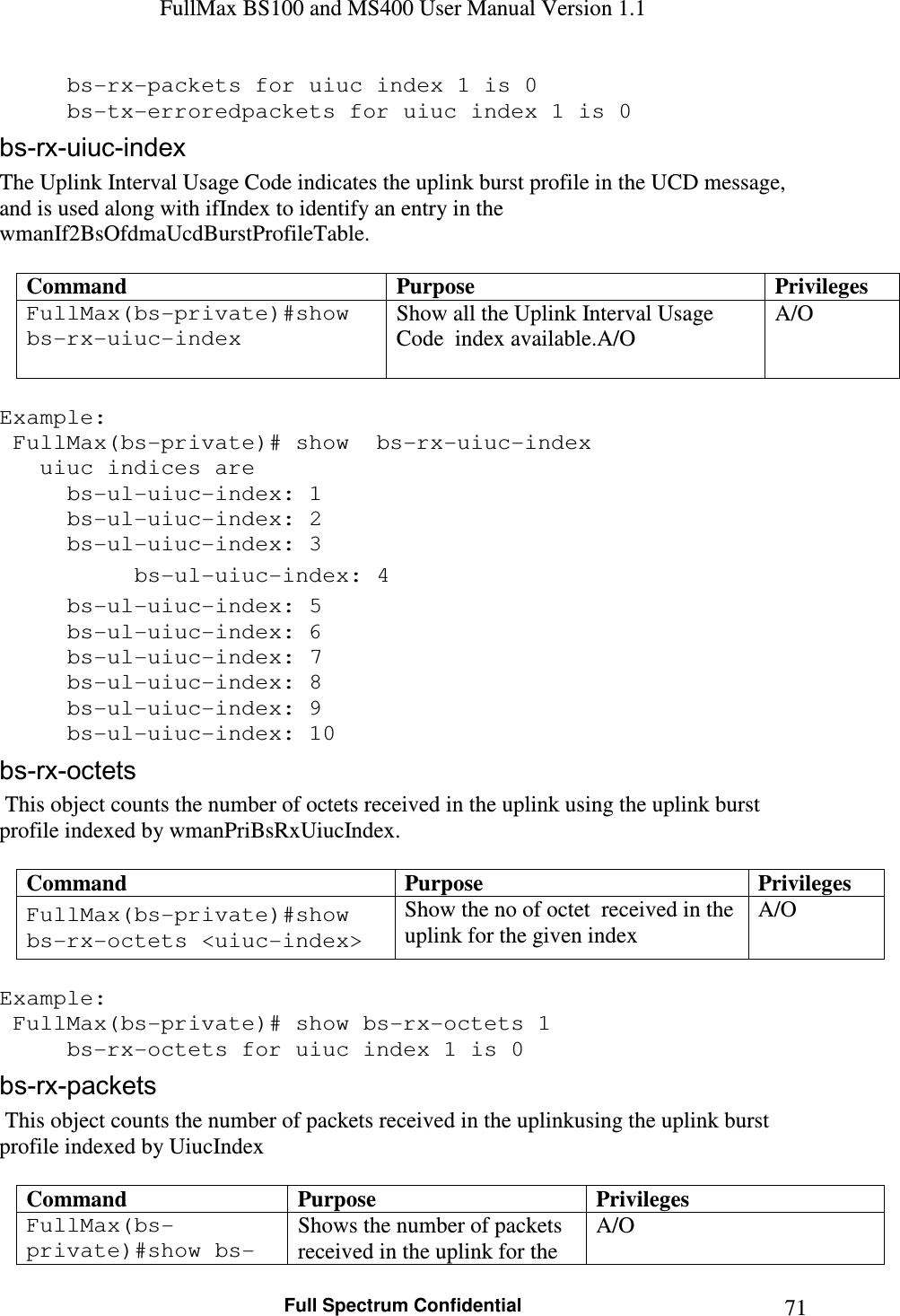 FullMax BS100 and MS400 User Manual Version 1.1    Full Spectrum Confidential  71  bs-rx-packets for uiuc index 1 is 0   bs-tx-erroredpackets for uiuc index 1 is 0 bs-rx-uiuc-index The Uplink Interval Usage Code indicates the uplink burst profile in the UCD message, and is used along with ifIndex to identify an entry in the wmanIf2BsOfdmaUcdBurstProfileTable.  Command  Purpose  Privileges FullMax(bs-private)#show bs-rx-uiuc-index Show all the Uplink Interval Usage Code  index available.A/O   A/O  Example:  FullMax(bs-private)# show  bs-rx-uiuc-index    uiuc indices are    bs-ul-uiuc-index: 1   bs-ul-uiuc-index: 2   bs-ul-uiuc-index: 3   bs-ul-uiuc-index: 4   bs-ul-uiuc-index: 5   bs-ul-uiuc-index: 6   bs-ul-uiuc-index: 7   bs-ul-uiuc-index: 8   bs-ul-uiuc-index: 9   bs-ul-uiuc-index: 10 bs-rx-octets  This object counts the number of octets received in the uplink using the uplink burst profile indexed by wmanPriBsRxUiucIndex.  Command  Purpose  Privileges FullMax(bs-private)#show bs-rx-octets &lt;uiuc-index&gt; Show the no of octet  received in the uplink for the given index A/O  Example:  FullMax(bs-private)# show bs-rx-octets 1   bs-rx-octets for uiuc index 1 is 0 bs-rx-packets  This object counts the number of packets received in the uplinkusing the uplink burst profile indexed by UiucIndex  Command  Purpose  Privileges FullMax(bs-private)#show bs-Shows the number of packets received in the uplink for the A/O 