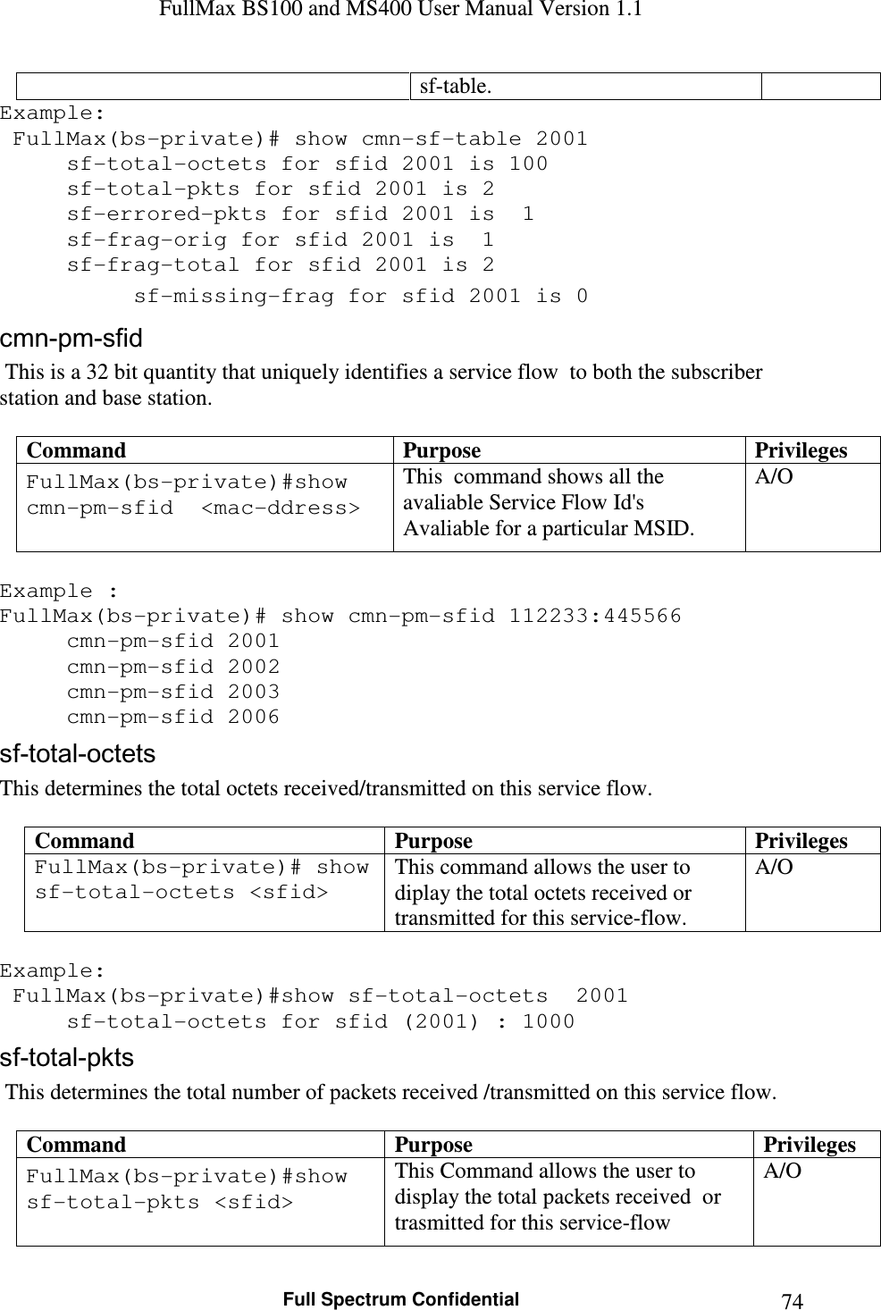 FullMax BS100 and MS400 User Manual Version 1.1    Full Spectrum Confidential  74sf-table. Example:  FullMax(bs-private)# show cmn-sf-table 2001   sf-total-octets for sfid 2001 is 100   sf-total-pkts for sfid 2001 is 2   sf-errored-pkts for sfid 2001 is  1   sf-frag-orig for sfid 2001 is  1   sf-frag-total for sfid 2001 is 2   sf-missing-frag for sfid 2001 is 0 cmn-pm-sfid  This is a 32 bit quantity that uniquely identifies a service flow  to both the subscriber station and base station.  Command  Purpose  Privileges FullMax(bs-private)#show cmn-pm-sfid  &lt;mac-ddress&gt;  This  command shows all the avaliable Service Flow Id&apos;s Avaliable for a particular MSID. A/O  Example : FullMax(bs-private)# show cmn-pm-sfid 112233:445566     cmn-pm-sfid 2001   cmn-pm-sfid 2002   cmn-pm-sfid 2003   cmn-pm-sfid 2006 sf-total-octets This determines the total octets received/transmitted on this service flow.  Command  Purpose  Privileges FullMax(bs-private)# show sf-total-octets &lt;sfid&gt;  This command allows the user to diplay the total octets received or transmitted for this service-flow. A/O  Example:  FullMax(bs-private)#show sf-total-octets  2001      sf-total-octets for sfid (2001) : 1000  sf-total-pkts  This determines the total number of packets received /transmitted on this service flow.  Command  Purpose  Privileges FullMax(bs-private)#show sf-total-pkts &lt;sfid&gt;  This Command allows the user to display the total packets received  or trasmitted for this service-flow  A/O 