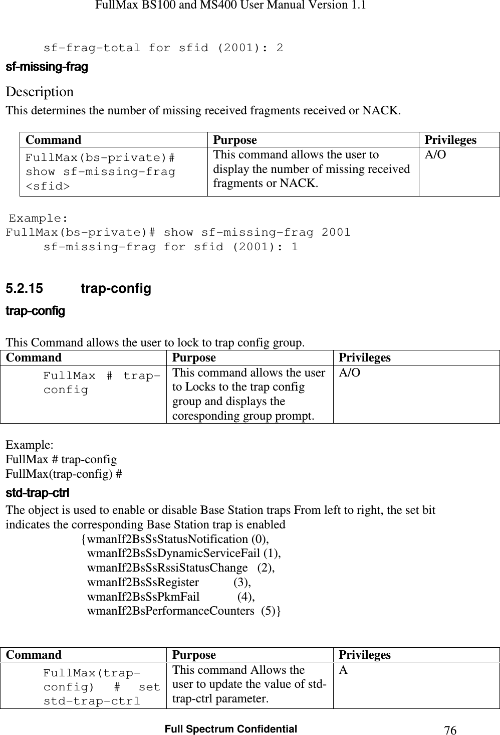 FullMax BS100 and MS400 User Manual Version 1.1    Full Spectrum Confidential  76  sf-frag-total for sfid (2001): 2 sfsfsfsf----missingmissingmissingmissing----fragfragfragfrag    Description  This determines the number of missing received fragments received or NACK.  Command  Purpose  Privileges FullMax(bs-private)# show sf-missing-frag &lt;sfid&gt; This command allows the user to display the number of missing received fragments or NACK. A/O   Example: FullMax(bs-private)# show sf-missing-frag 2001   sf-missing-frag for sfid (2001): 1  5.2.15  trap-config traptraptraptrap----configconfigconfigconfig     This Command allows the user to lock to trap config group. Command Purpose Privileges FullMax  #  trap-config This command allows the user to Locks to the trap config group and displays the coresponding group prompt.  A/O  Example: FullMax # trap-config FullMax(trap-config) # stdstdstdstd----traptraptraptrap----ctrlctrlctrlctrl    The object is used to enable or disable Base Station traps From left to right, the set bit indicates the corresponding Base Station trap is enabled {wmanIf2BsSsStatusNotification (0),                           wmanIf2BsSsDynamicServiceFail (1),                           wmanIf2BsSsRssiStatusChange   (2),                           wmanIf2BsSsRegister           (3),                           wmanIf2BsSsPkmFail            (4),                           wmanIf2BsPerformanceCounters  (5)}    Command Purpose Privileges FullMax(trap-config)  #  set std-trap-ctrl This command Allows the user to update the value of std-trap-ctrl parameter. A 