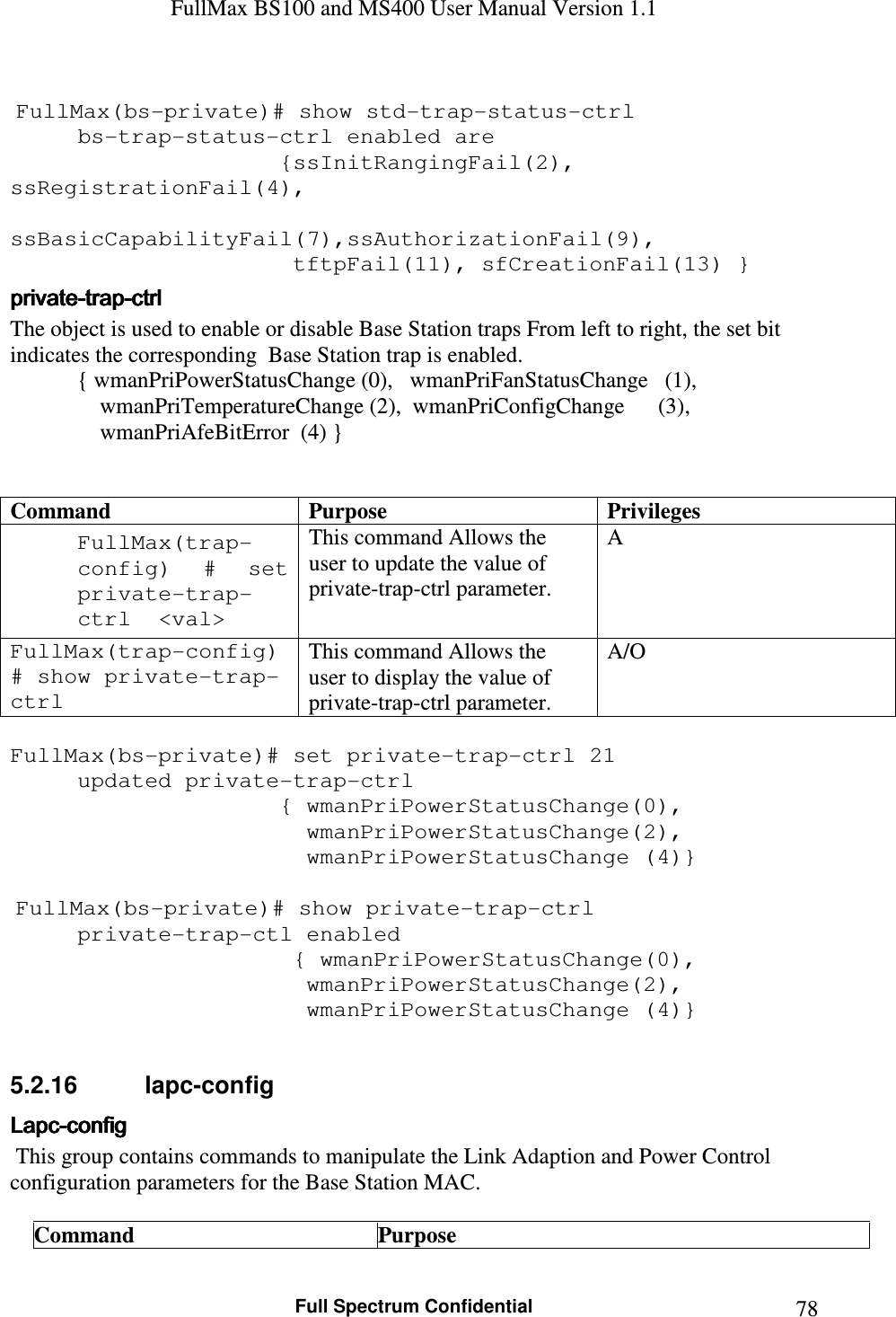 FullMax BS100 and MS400 User Manual Version 1.1    Full Spectrum Confidential  78  FullMax(bs-private)# show std-trap-status-ctrl   bs-trap-status-ctrl enabled are          {ssInitRangingFail(2), ssRegistrationFail(4),      ssBasicCapabilityFail(7),ssAuthorizationFail(9),          tftpFail(11), sfCreationFail(13) } privateprivateprivateprivate----traptraptraptrap----ctrlctrlctrlctrl    The object is used to enable or disable Base Station traps From left to right, the set bit indicates the corresponding  Base Station trap is enabled.   { wmanPriPowerStatusChange (0),   wmanPriFanStatusChange   (1),                 wmanPriTemperatureChange (2),  wmanPriConfigChange      (3),                 wmanPriAfeBitError  (4) }   Command Purpose Privileges FullMax(trap-config)  #  set private-trap-ctrl  &lt;val&gt; This command Allows the user to update the value of private-trap-ctrl parameter. A FullMax(trap-config) # show private-trap-ctrl This command Allows the user to display the value of private-trap-ctrl parameter. A/O  FullMax(bs-private)# set private-trap-ctrl 21 updated private-trap-ctrl          { wmanPriPowerStatusChange(0),                 wmanPriPowerStatusChange(2),              wmanPriPowerStatusChange (4)}   FullMax(bs-private)# show private-trap-ctrl   private-trap-ctl enabled           { wmanPriPowerStatusChange(0),                 wmanPriPowerStatusChange(2),              wmanPriPowerStatusChange (4)}  5.2.16  lapc-config LapcLapcLapcLapc----configconfigconfigconfig     This group contains commands to manipulate the Link Adaption and Power Control   configuration parameters for the Base Station MAC.  Command  Purpose 